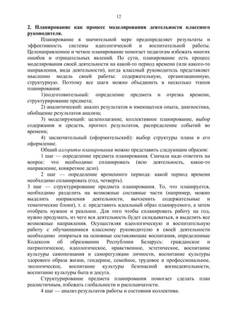 2. Планирование как процесс моделирования деятельности классного
руководителя.
Планирование в значительной мере предопределяет результаты и
эффективность системы идеологической и воспитательной работы.
Целенаправленное и четкое планирование помогает педагогам избежать многих
ошибок и отрицательных явлений. По сути, планирование есть процесс
моделирования своей деятельности на какой-то период времени (или какого-то
направления, вида деятельности), когда классный руководитель представляет
мысленно модель своей работы: содержательную, организационную,
структурную. Поэтому все шаги можно объединить в несколько этапов
планирования:
1)подготовительный: определение предмета и отрезка времени,
структурирование предмета;
2) аналитический: анализ результатов и имеющегося опыта, диагностика,
обобщение результатов анализа;
3) моделирующий: целеполагание, коллективное планирование, выбор
содержания и средств, прогноз результатов, распределение событий во
времени;
4) заключительный (оформительский): выбор структуры плана и его
оформление.
Общий алгоритм планирования можно представить следующим образом:
1 шаг — определение предмета планирования. Сначала надо ответить на
вопрос: что необходимо спланировать (всю деятельность, какое-то
направление, конкретное дело).
2 шаг — определение временного периода: какой период времени
необходимо спланировать (год, четверть).
3 шаг — структурирование предмета планирования. То, что планируется,
необходимо разделить на возможные составные части (например, можно
выделить направления деятельности, вычленить содержательные и
тематические блоки), т. е. представить идеальный образ планируемого, а затем
отобрать нужное и реальное. Для того чтобы спланировать работу на год,
нужно продумать, из чего вся деятельность будет складываться, и выделить все
возможные направления. Осуществляя идеологическую и воспитательную
работу с обучающимися классному руководителю в своей деятельности
необходимо опираться на основные составляющие воспитания, определенные
Кодексом об образовании Республики Беларусь: гражданское и
патриотическое, идеологическое, нравственное, эстетическое, воспитание
культуры самопознания и саморегуляции личности, воспитание культуры
здорового образа жизни, гендерное, семейное, трудовое и профессиональное,
экологическое, воспитание культуры безопасной жизнедеятельности,
воспитание культуры быта и досуга.
Структурирование предмета планирования помогает сделать план
реалистичным, избежать глобальности и расплывчатости.
4 шаг — анализ результатов работы и состояния коллектива.
12
 