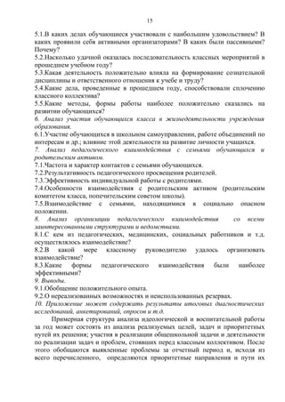 5.1.В каких делах обучающиеся участвовали с наибольшим удовольствием? В
каких проявили себя активными организаторами? В каких были пассивными?
Почему?
5.2.Насколько удачной оказалась последовательность классных мероприятий в
прошедшем учебном году?
5.3.Какая деятельность положительно влияла на формирование сознательной
дисциплины и ответственного отношения к учебе и труду?
5.4.Какие дела, проведенные в прошедшем году, способствовали сплочению
классного коллектива?
5.5.Какие методы, формы работы наиболее положительно сказались на
развитии обучающихся?
6. Анализ участия обучающихся класса в жизнедеятельности учреждения
образования.
6.1.Участие обучающихся в школьном самоуправлении, работе объединений по
интересам и др.; влияние этой деятельности на развитие личности учащихся.
7. Анализ педагогического взаимодействия с семьями обучающихся и
родительским активом.
7.1.Частота и характер контактов с семьями обучающихся.
7.2.Результативность педагогического просвещения родителей.
7.3.Эффективность индивидуальной работы с родителями.
7.4.Особенности взаимодействия с родительским активом (родительским
комитетом класса, попечительским советом школы).
7.5.Взаимодействие с семьями, находящимися в социально опасном
положении.
8. Анализ организации педагогического взаимодействия со всеми
заинтересованными структурами и ведомствами.
8.1.С кем из педагогических, медицинских, социальных работников и т.д.
осуществлялось взаимодействие?
8.2.В какой мере классному руководителю удалось организовать
взаимодействие?
8.3.Какие формы педагогического взаимодействия были наиболее
эффективными?
9. Выводы.
9.1.Обобщение положительного опыта.
9.2.О нереализованных возможностях и неиспользованных резервах.
10. Приложение может содержать результаты итоговых диагностических
исследований, анкетирований, опросов и т.д.
Примерная структура анализа идеологической и воспитательной работы
за год может состоять из анализа реализуемых целей, задач и приоритетных
путей их решения; участия в реализации общешкольной задачи и деятельности
по реализации задач и проблем, стоявших перед классным коллективом. После
этого обобщаются выявленные проблемы за отчетный период и, исходя из
всего перечисленного, определяются приоритетные направления и пути их
15
 