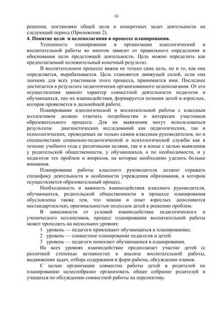 решения, постановки общей цели и конкретных задач деятельности на
следующий период (Приложение 2).
4. Понятие цели и целеполагания в процессе планирования.
Успешность планирования и организации идеологической и
воспитательной работы во многом зависит от правильного определения и
обоснования цели предстоящей деятельности. Цель можно определить как
предполагаемый положительный конечный результат.
В воспитательном процессе важна не только сама цель, но и то, как она
определяется, вырабатывается. Цель становится движущей силой, если она
значима для всех участников этого процесса, принимается ими. Последнее
достигается в результате педагогически организованного целеполагания. От его
осуществления зависит характер совместной деятельности педагогов и
обучающихся, тип их взаимодействия, формируется позиция детей и взрослых,
которая проявляется в дальнейшей работе.
Планирование идеологической и воспитательной работы с классным
коллективом должно отвечать потребностям и интересам участников
образовательного процесса. Для их выявления могут использоваться
результаты диагностических исследований как педагогических, так и
психологических, проводимых не только самим классным руководителем, но и
специалистами социально-педагогической и психологической службы как в
течение учебного года с различными целями, так и в конце с целью выявления
у родительской общественности, у обучающихся, а по необходимости, и у
педагогов тех проблем и вопросов, на которые необходимо уделить больше
внимания.
Планирование работы классного руководителя должно отражать
специфику деятельности и особенности учреждения образования, в котором
осуществляется образовательный процесс.
Необходимость и важность взаимодействия классного руководителя,
обучающихся, родительской общественности в процессе планирования
обусловлены также тем, что знания и опыт взрослых дополняются
нестандартностью, оригинальностью подходов детей к решению проблем.
В зависимости от условий взаимодействие педагогического и
ученического коллективов, процесс планирования воспитательной работы
может проходить на нескольких уровнях:
1 уровень — педагоги привлекают обучающихся к планированию;
2 уровень — совместное планирование педагогов и детей:
3 уровень — педагоги помогают обучающимся в планировании.
На всех уровнях взаимодействие предполагает участие детей (с
различной степенью активности) в анализе воспитательной работы,
выдвижении задач, отборе содержания и форм работы, обсуждении планов.
С целью организации совместно работы детей и родителей по
планированию целесообразно организовать общее собрание родителей и
учащихся по обсуждению совместной работы на перспективу.
16
 
