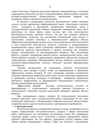 защите Отечества. Хорошие результаты приносит взаимодействие с силовыми
структурами, воинскими частями и подразделениями, работа клубов и кружков
историко-патриотической направленности, организация шефства над
ветеранами войны и воинскими захоронениями.
В процессе планирования классному руководителю особое внимание
следует уделять проведению информационных часов, тематических классных
часов, конкурсов и фестивалей, посвященных юбилейным датам и
государственным праздникам. Формат проведения мероприятий может быть
различным, но очень важно, какие методы при этом используются.
Высокорезультативны активные методы, так как они являются наиболее
продуктивными, поскольку для достижения поставленной цели педагог и
воспитанник активно участвуют в образовательном процессе. Весьма
эффективны интерактивные методы, когда ожидаемые результаты достигаются
в ходе совместной деятельности педагога, учащихся и организованного
взаимодействия между всеми субъектами образования. Здесь обучающиеся
оказываются наиболее вовлеченными в процесс познания, что позволяет
больше заинтересовать их рассматриваемым вопросам. При организации
работы в режиме интерактива каждый вносит индивидуальный вклад, идет
обмен знаниями, идеями, а в практических упражнениях происходит овладение
необходимыми умениями. Интерактивные методы наиболее соответствуют
личностно-ориентированному подходу, обладают высоким формирующим
потенциалом.
Активно воздействуют на становление личности коллективные
творческие дела, которые создают почву для формирования и проявления
общественно ценных мотивов. В этом отношении хорошим потенциалом
обладают презентации творческих работ самих детей, подготовка, оформление
и проведение выставок, конкурсы и викторины, концертные программы,
фестивали, направленные на формирование национального самосознания,
другие коллективные методы работы.
Эффективной формой создания дополнительных условий по
формированию у подрастающего поколения навыков безопасного и
ответственного поведения является реализация принципа «равный обучает
равного».
При планировании следует помнить об использовании потенциала
шестого школьного дня в воспитательной работе учреждения. В этот день
необходимо проведение с обучающимися спортивно-массовых, физкультурно-
оздоровительных и других воспитательных и развивающих мероприятий.
6. Структура плана.
Результатом процесса планирования являются планы, содержащие цели и
задачи, определяющие последовательность, ресурсы и время выполнения
работ, необходимых для достижения поставленных целей. По содержанию,
структуре, форме планы могут отличаться в разных учреждениях общего
среднего образования. Но для каждого учреждения следует принять свою
единую форму планирования. Главное, чтобы она помогала в организации
18
 