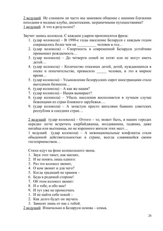 2 ведущий Не слишком ли часто мы заменяем общение с нашими близкими
походами в модные клубы, дискотеками, заграничными путешествиями?
1 ведущий А что в результате?
Звучит запись колокола. С каждым ударом произносится фраза:
1. (удар колокола) – В 1990-е годы население Беларуси с каждым годом
сокращалось более чем на __________ человек в год…
2. (удар колокола) – Смертность в современной Беларуси устойчиво
превышает рождаемость…
3. (удар колокола) – До четверти семей не хотят или не могут иметь
детей…
4. (удар колокола) – Количество отказных детей, детей, нуждающихся в
опеке и попечительстве, превысило _____ человек, и это в мирное
время…
5. (удар колокола) – Усыновление белорусских сирот иностранцами стало
выгодным бизнесом…
6. (удар колокола) – А как же нация?
7. (удар колокола) – Нация вымирает?
8. (удар колокола) – Убыль населения восполняется в лучшем случае
беженцами из стран ближнего зарубежья….
9. (удар колокола) – А зачастую просто жителями бывших советских
республик и соседних стран…
2 ведущий (удар колокола) – Оттого – то, может быть, в наших городах
нередко легче встретить азербайджанца, молдаванина, таджика, даже
китайца или вьетнамца, но не коренного жителя этих мест…
1 ведущий (удар колокола) – А межнациональные конфликты стали
обыденной действительностью в стране, всегда славившейся своим
гостеприимством…
Стихи идут на фоне колокольного звона.
1. Звук этот тянет, как магнит,
2. И не понять лишь одного:
3. Раз это колокол звонит,
4. О ком звонит и для чего?
5. Когда традиций не храним –
6. Беда в родимой стороне!
7. Об этом колокол звонит:
8. И о тебе, и обо мне!
9. И тут уже не промолчать
1. И не найти себе покой –
2. Как долго будет он звучать
3. Зависит лишь от нас с тобой.
2 ведущий Изначально в Беларуси основа – семья,
28
 