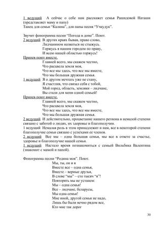 1 ведущий А сейчас о себе нам расскажет семья Рашидовой Наташи
(представляет маму и папу)
Танец для семьи “Калина”, для папы песня “Учкудук”.
Звучит фонограмма песни “Погода в доме”. Поют.
2 ведущий В других краях бывая, право слово,
Лидчанином назваться не стыжусь.
Горжусь я нашим городом по праву,
И всею нашей областью горжусь!
Припев поют вместе.
Главней всего, мы скажем честно,
Что расцвела земля моя,
Что все мы здесь, что все мы вместе,
Что мы большая дружная семья.
1 ведущий Я о другом мечтать уже не стану,
Я счастлив, что связал себя с тобой,
Мой город, область, земляки – лидчане,
Вы стали для меня одной семьей!
Припев поют вместе.
Главней всего, мы скажем честно,
Что расцвела земля моя,
Что все мы здесь, что все мы вместе,
Что мы большая дружная семья.
2 ведущий И действительно, процветание нашего региона в немалой степени
связано с заботой о людях, их здоровье и благополучии.
1 ведущий Немалая роль в этом принадлежит и нам, все в некоторой степени
благополучие семьи связано с успехами ее членов.
2 ведущий Все мы – одна большая семья, мы все в ответе за счастье,
здоровье и благополучие нашей семьи.
1 ведущий Настало время познакомиться с семьей Вильбика Валентина
(знакомит с мамой и папой).
Фонограмма песни “Родина моя”. Поют.
Мы, ты, он и я
Вместе все – одна семья,
Вместе – верные друзья,
В слове “мы” – сто тысяч “я”!
Повторять мы не устанем:
Мы – одна семья!
Все – лидчане, беларусы,
Мы одна семья!
Мне иной, другой семьи не надо,
Лишь бы были вечно рядом все,
Кто мне так дорог
30
 