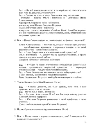Вед. – Да, всё это очень интересно и так серьёзно, но хочется чего-то
еще, чего-то для души, романтичного.
Вед. – Значит ты попал в точку. Сегодня как раз у нас в гостях :
стилисты - Рощина Ольга Генриховна и Литницкая Ирина
Станиславовна,
хореограф Кондратенко Раиса Николаевна,
учитель музыки Шипица Светлана Петровна,
модельер Гуренда Елена Генриховна,
консультант сетевого маркетинга «Ламбрэ» Кодис Анна Каземировна.
Все они члены наших родительских комитетов, люди, представляющие
творческие профессии.
6. Вед. – Ирина Станиславовна, вы считаете свою профессию творческой?
Ирина Станиславовна – Конечно же, когда от меня уходят девушки
преображенные, красавицы, с горящими глазами, я от своей
работы получаю истинное наслаждение.
Вед. – Ольга Генриховна, в чем изюминка вашей профессии?
Ольга Генриховна – А давайте мы не будем рассказывать, а просто
покажем результат нашей работы.
(Ведущий провожает стилистов в кабинет)
Вед. – Сегодня на нашем мероприятии присутствует удивительный
человек, представитель творческой профессии – хореограф,
женщина-солнце - Кондратенко Раиса Николаевна.
Вед. – Раиса Николаевна, что повлияло на ваш выбор профессии?
(Показ слайдов, комментарии Раисы Николаевны)
Раиса Николаевна - Результат моей работы можно увидеть сейчас.
7. Танец «Калина» (поет Юля Немыкина, 11а кл.)
Вед. – Спасибо девчонки, это было здорово, ноги сами в пляс
просятся, жаль, что я не танцую.
Вед. – Но ты, Илья, поешь, да еще как!
Вед. – Да, пою, и не я один. И всё это благодаря нашему учителю
Шипице Светлане Пертровне.
Вед. – Светлана Петровна, расскажите о своей профессии, о своих
учениках.
(Показ слайдов, комментарии Светланы Петровны)
8. Песня «Оранжевое солнце» (группа мальчиков 11 кл.)
9. Вед. – Песни, танцы – хорошо, а модельеры лучше! В модельеры б я
пошел, пусть меня научат!
33
 