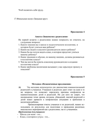 Чтоб посвятить себя труду.
17.Финальная песня «Замыкая круг»
Приложение 4
Анкета «Знакомство с родителями»
На первой встрече с родителями можно попросить их ответить на
следующие вопросы:
1. Какого мнения вы о школе и педагогическом коллективе, в
котором будет учиться ваш ребенок?
2. Каким вы видите классного руководителя своего ребенка?
3. Каким бы вы хотели видеть класс, в котором предстоит учиться
вашему ребенку?
4. Какие традиции и обычаи, по вашему мнению, должны развиваться
в коллективе класса?
5. Чем вы могли бы помочь классному руководителю в создании
коллектива класса?
6. Какие проблемы воспитания вызывают у вас серьезную тревогу и
опасения?
Приложение 5
Методика «Незаконченные предложения»
А) Эта методика используется для диагностики взаимоотношений
родителей и учащихся. Учащиеся и родители дают ответ на одни и те
же вопросы, это позволяет определить причины конфликтов во
взаимоотношениях детей и родителей. Ни для кого ни секрет, что
несовпадение точек зрения, взглядов, убеждений, мнений родителей и
детей может привести к конфликтным ситуациям и проблемам в
воспитании ребенка.
Проанализировав ответы учащихся и их родителей, можно ис-
пользовать их результаты для подготовки и проведения различных
внеклассных мероприятий как с родителями, так и с учащимися.
Предложения для учащихся:
- Школа для меня - это...
- Класс, в котором я учусь - это...
37
 