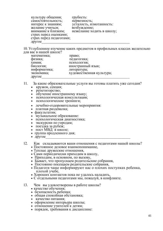 культуру общения; грубость:
самостоятельность; нервозность;
интерес к знаниям; усталость, измотанность:
желание учиться; возбуждение;
внимание к близким; нежелание ходить в школу;
страх перед оценками;
страх перед педагогами;
другое______________________________________________
10. Углубленное изучение каких предметов в профильных классах желательно
для вас в нашей школе?
математика; право;
физика; педагогика;
химия; психология;
биология; иностранный язык;
информатика; литература;
экономика; художественная культура;
другое______________________________________________
11. За какие образовательные услуги вы готовы платить уже сегодня?
• кружок, секция;
• репетиторство;
• обучение иностранному языку;
• психологическая консультация;
• психологические тренинги;
• лечебно-оздоровительные мероприятия:
• платная раздевалка;
• факультатив;
• музыкальное образование:
• психологическая диагностика;
• экскурсии по городам;
• поездка за рубеж;
• пост МВД в школе;
• группа продленного дня;
• другое_____________________________________________
12. Как складываются ваши отношения с педагогами нашей школы?
• Постоянное деловое взаимопонимание,
• Теплые дружеские отношения,
• Сами периодически приходим в школу,
• Приходим, в основном, по вызову,
• Бывает, что пропускаем родительские собрания,
• Постоянно посещаем родительские собрания,
• Педагоги чаще информируют нас о плохих поступках ребенка,
плохой учебе,
• Хороших контактов пока не удалось наладить,
• С отдельными педагогами мы, пожалуй, в конфликте.
13. Чем вы удовлетворены в работе школы?
• качество обучения;
• безопасность ребенка;
• общая спокойная обстановка;
• качество питания;
• оформление интерьера школы;
• отношение учителей к детям;
• порядок, требования к дисциплине:
41
 