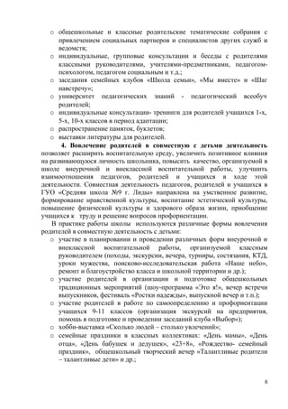 o общешкольные и классные родительские тематические собрания с
привлечением социальных партнеров и специалистов других служб и
ведомств;
o индивидуальные, групповые консультации и беседы с родителями
классными руководителями, учителями-предметниками, педагогом-
психологом, педагогом социальным и т.д.;
o заседания семейных клубов «Школа семьи», «Мы вместе» и «Шаг
навстречу»;
o университет педагогических знаний - педагогический всеобуч
родителей;
o индивидуальные консультации- тренинги для родителей учащихся 1-х,
5-х, 10-х классов в период адаптации;
o распространение памяток, буклетов;
o выставки литературы для родителей.
4. Вовлечение родителей в совместную с детьми деятельность
позволяет расширить воспитательную среду, увеличить позитивное влияния
на развивающуюся личность школьника, повысить качество, организуемой в
школе внеурочной и внеклассной воспитательной работы, улучшить
взаимоотношения педагогов, родителей и учащихся в ходе этой
деятельности. Совместная деятельность педагогов, родителей и учащихся в
ГУО «Средняя школа №9 г. Лиды» направлена на умственное развитие,
формирование нравственной культуры, воспитание эстетической культуры,
повышение физической культуры и здорового образа жизни, приобщение
учащихся к труду и решение вопросов профориентации.
В практике работы школы используются различные формы вовлечения
родителей в совместную деятельность с детьми:
o участие в планировании и проведении различных форм внеурочной и
внеклассной воспитательной работы, организуемой классным
руководителем (походы, экскурсии, вечера, турниры, состязания, КТД,
уроки мужества, поисково-исследовательская работа «Наше небо»,
ремонт и благоустройство класса и школьной территории и др.);
o участие родителей в организации и подготовке общешкольных
традиционных мероприятий (шоу-программа «Это я!», вечер встречи
выпускников, фестиваль «Ростки надежды», выпускной вечер и т.п.);
o участие родителей в работе по самоопределению и профориентации
учащихся 9-11 классов (организация экскурсий на предприятия,
помощь в подготовке и проведении заседаний клуба «Выбор»);
o хобби-выставка «Сколько людей – столько увлечений»;
o семейные праздники в классных коллективах: «День мамы», «День
отца», «День бабушек и дедушек», «23+8», «Рождество- семейный
праздник», общешкольный творческий вечер «Талантливые родители
– талантливые дети» и др.;
8
 