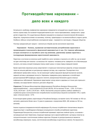 Противодействие наркомании –
дело всех и каждого
Актуальность проблемы профилактики наркомании определяется ситуацией как в нашей стране, так и во
многих странах мира. Ее основной тенденцией является рост числа наркозависимых, прежде всего, среди
детей и подростков. Это существенным образом сказывается на морально-психологической обстановке в
обществе, отрицательно влияет на экономику, политику, правопорядок и на жизнеспособность нации в целом.
Особенно гибельно злоупотребление в молодежной среде – поражается и настоящее, и будущее общества.
Поэтому гражданский долг каждого – включиться в борьбу против наступления наркотиков.
Наркомания – болезнь, вызванная систематическим употреблением наркотиков и
проявляющаяся психической и физической зависимостью от них. Это тяжелое заболевание,
которое начинается со случайного (или под влиянием, давлением) приема наркотика с
последующим формированием наркотической зависимости.
Наркотики в состоянии за несколько дней поработить волю человека и подчинить его себе так, как не может
ни один гипнотизер или психолог; за несколько лет «выжечь» человека дотла, превратить его в беспомощную
личность, вся жизнь которой посвящена поиску новой «дозы» и страху перед очередной ломкой.
Кроме наркотиков серьезную угрозу представляют и отдельные психотропные средства, которые оказывают
такое же сильное действие на центральную нервную систему, как и наркотики. Последствия этого
заболевания чрезвычайно опасны, так как происходят грубые нарушения функций внутренних органов,
нервной системы и деградация личности. Наркоманы подвержены риску заражения и способствуют
распространению ВИЧ-инфекции, вирусного гепатита, венерических болезней и других опасных
инфекционных заболеваний. Наркомания представляет угрозу жизни и здоровью не только для отдельного
человека, она представляет опасность для всего общества.
Справочно: По данным Министерства здравоохранения Республики Беларусь большинство
наркопотребителей – лица в возрасте до 35 лет (84,5%). Из них моложе 15 лет - 2,9%, 15-19 лет –
10,3%, 20-24 лет – 22,4% и 25-34 лет – 48,9%. Количество учащихся средних учебных заведений и
студентов вузов в контингенте всех потребителей психоактивных веществ составляет 14%, а среди
нарко- (токсико) манов – 6,7%.
В настоящее время уровень наркотизации в Республике Беларусь составляет около 150 человек на 100 тыс.
жителей и увеличился более чем в 1,5 раза по сравнению с показателем 2003г. (86 человек на 100 тыс.
жителей).
Анализ социально-эпидемиологической информации об учтенных потребителях психоактивных веществ
свидетельствует о преобладании в Беларуси инъекционного способа употребления наркотиков.
Подавляющее большинство учтенных потребителей принимают наркотики опийной группы, в основном –
экстракционный опий. Наметилась тенденция перехода части наркопотребителей с кустарных опиатов на
полусинтетические и синтетические опийные наркотики. Вторыми по распространенности являются
каннабиноиды (марихуана, гашиш, синтетические каннабиноиды в курительных смесях). На серьезность
 