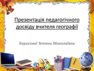 Презентація педагогічного
досвіду вчителя географії
Борисової Тетяни Миколаївни
 