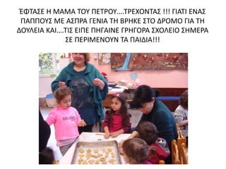 ΈΦΤΑΣΕ Η ΜΑΜΑ ΤΟΥ ΠΕΤΡΟΥ….ΤΡΕΧΟΝΤΑΣ !!! ΓΙΑΤΙ ΕΝΑΣ
ΠΑΠΠΟΥΣ ΜΕ ΑΣΠΡΑ ΓΕΝΙΑ ΤΗ ΒΡΗΚΕ ΣΤΟ ΔΡΟΜΟ ΓΙΑ ΤΗ
ΔΟΥΛΕΙΑ ΚΑΙ….ΤΙΣ ΕΙΠΕ ΠΗΓΑΙΝΕ ΓΡΗΓΟΡΑ ΣΧΟΛΕΙΟ ΣΗΜΕΡΑ
ΣΕ ΠΕΡΙΜΕΝΟΥΝ ΤΑ ΠΑΙΔΙΑ!!!
 