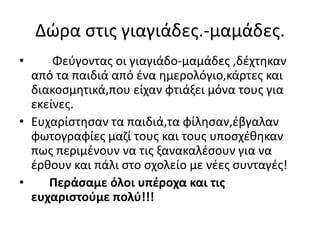 Δώρα στις γιαγιάδες.-μαμάδες.
• Φεύγοντας οι γιαγιάδο-μαμάδες ,δέχτηκαν
από τα παιδιά από ένα ημερολόγιο,κάρτες και
διακοσμητικά,που είχαν φτιάξει μόνα τους για
εκείνες.
• Ευχαρίστησαν τα παιδιά,τα φίλησαν,έβγαλαν
φωτογραφίες μαζί τους και τους υποσχέθηκαν
πως περιμένουν να τις ξανακαλέσουν για να
έρθουν και πάλι στο σχολείο με νέες συνταγές!
• Περάσαμε όλοι υπέροχα και τις
ευχαριστούμε πολύ!!!
 