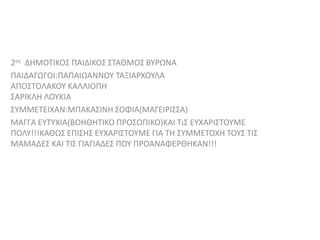 2ος ΔΗΜΟΤΙΚΟΣ ΠΑΙΔΙΚΟΣ ΣΤΑΘΜΟΣ ΒΥΡΩΝΑ
ΠΑΙΔΑΓΩΓΟΙ:ΠΑΠΑΙΩΑΝΝΟΥ ΤΑΞΙΑΡΧΟΥΛΑ
ΑΠΟΣΤΟΛΑΚΟΥ ΚΑΛΛΙΟΠΗ
ΣΑΡΙΚΛΗ ΛΟΥΚΙΑ
ΣΥΜΜΕΤΕΙΧΑΝ:MΠΑΚΑΣΙΝΗ ΣΟΦΙΑ(ΜΑΓΕΙΡΙΣΣΑ)
ΜΑΓΓΑ ΕΥΤΥΧΙΑ(ΒΟΗΘΗΤΙΚΟ ΠΡΟΣΩΠΙΚΟ)ΚΑΙ ΤιΣ ΕΥΧΑΡΙΣΤΟΥΜΕ
ΠΟΛΥ!!!ΚΑΘΩΣ ΕΠΙΣΗΣ ΕΥΧΑΡΙΣΤΟΥΜΕ ΓΙΑ ΤΗ ΣΥΜΜΕΤΟΧΗ ΤΟΥΣ ΤΙΣ
ΜΑΜΑΔΕΣ ΚΑΙ ΤΙΣ ΓΙΑΓΙΑΔΕΣ ΠΟΥ ΠΡΟΑΝΑΦΕΡΘΗΚΑΝ!!!
 