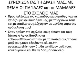 ΣΥΝΕΧΙΖΟΝΤΑΣ ΤΗ ΔΡΑΣΗ ΜΑΣ..ΜΕ
ΘΕΜΑ:ΟΙ ΓΙΑΓΙΑΔΕΣ και οι ΜΑΜΑΔΕΣ
ΣΤΟ ΣΧΟΛΕΙΟ ΜΑΣ
• Προσκαλέσαμε τις γιαγιάδες και μαμάδες για να
φτιάξουμε κουλουράκια μαζί με τα εγγόνια τους
και με παιδιά τους.Δέχτηκαν με μεγάλη χαρά την
πρόσκληση μας!
• Όταν ήρθαν στο σχολείο ,τους είπανε ότι τους
ζήτησε ο Αγιος Βασίλης να
έρθουνε!!!!γνωρίστηκαν με τα παιδιά,συζήτησαν
μαζί τους,τους έδειξαν τα υλικά.Στη
συνέχεια,εξήγησαν ότι θα φτιάξουν μαζί τους
κουλουράκια και θα τα δοκιμάσουν όλοι.
 