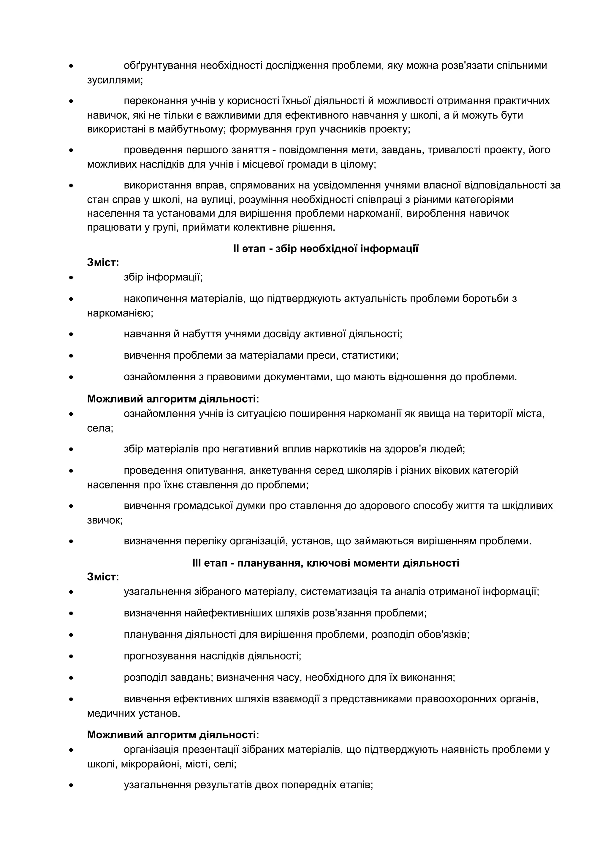 • обґрунтування необхідності дослідження проблеми, яку можна розв'язати спільними
зусиллями;
• переконання учнів у корисності їхньої діяльності й можливості отримання практичних
навичок, які не тільки є важливими для ефективного навчання у школі, а й можуть бути
використані в майбутньому; формування груп учасників проекту;
• проведення першого заняття - повідомлення мети, завдань, тривалості проекту, його
можливих наслідків для учнів і місцевої громади в цілому;
• використання вправ, спрямованих на усвідомлення учнями власної відповідальності за
стан справ у школі, на вулиці, розуміння необхідності співпраці з різними категоріями
населення та установами для вирішення проблеми наркоманії, вироблення навичок
працювати у групі, приймати колективне рішення.
ІІ етап - збір необхідної інформації
Зміст:
• збір інформації;
• накопичення матеріалів, що підтверджують актуальність проблеми боротьби з
наркоманією;
• навчання й набуття учнями досвіду активної діяльності;
• вивчення проблеми за матеріалами преси, статистики;
• ознайомлення з правовими документами, що мають відношення до проблеми.
Можливий алгоритм діяльності:
• ознайомлення учнів із ситуацією поширення наркоманії як явища на території міста,
села;
• збір матеріалів про негативний вплив наркотиків на здоров'я людей;
• проведення опитування, анкетування серед школярів і різних вікових категорій
населення про їхнє ставлення до проблеми;
• вивчення громадської думки про ставлення до здорового способу життя та шкідливих
звичок;
• визначення переліку організацій, установ, що займаються вирішенням проблеми.
ІІІ етап - планування, ключові моменти діяльності
Зміст:
• узагальнення зібраного матеріалу, систематизація та аналіз отриманої інформації;
• визначення найефективніших шляхів розв'язання проблеми;
• планування діяльності для вирішення проблеми, розподіл обов'язків;
• прогнозування наслідків діяльності;
• розподіл завдань; визначення часу, необхідного для їх виконання;
• вивчення ефективних шляхів взаємодії з представниками правоохоронних органів,
медичних установ.
Можливий алгоритм діяльності:
• організація презентації зібраних матеріалів, що підтверджують наявність проблеми у
школі, мікрорайоні, місті, селі;
• узагальнення результатів двох попередніх етапів;
 
