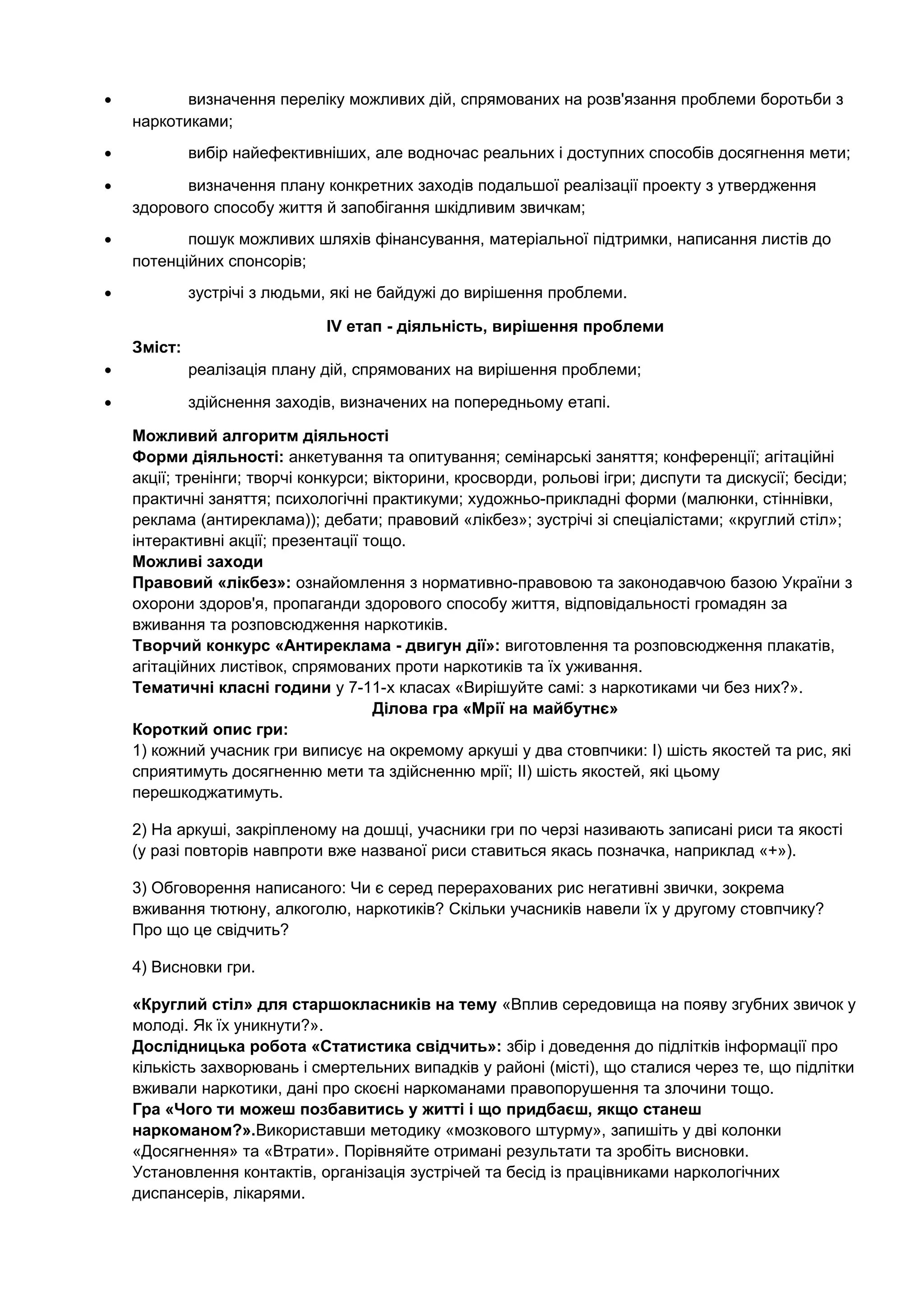 • визначення переліку можливих дій, спрямованих на розв'язання проблеми боротьби з
наркотиками;
• вибір найефективніших, але водночас реальних і доступних способів досягнення мети;
• визначення плану конкретних заходів подальшої реалізації проекту з утвердження
здорового способу життя й запобігання шкідливим звичкам;
• пошук можливих шляхів фінансування, матеріальної підтримки, написання листів до
потенційних спонсорів;
• зустрічі з людьми, які не байдужі до вирішення проблеми.
IV етап - діяльність, вирішення проблеми
Зміст:
• реалізація плану дій, спрямованих на вирішення проблеми;
• здійснення заходів, визначених на попередньому етапі.
Можливий алгоритм діяльності
Форми діяльності: анкетування та опитування; семінарські заняття; конференції; агітаційні
акції; тренінги; творчі конкурси; вікторини, кросворди, рольові ігри; диспути та дискусії; бесіди;
практичні заняття; психологічні практикуми; художньо-прикладні форми (малюнки, стіннівки,
реклама (антиреклама)); дебати; правовий «лікбез»; зустрічі зі спеціалістами; «круглий стіл»;
інтерактивні акції; презентації тощо.
Можливі заходи
Правовий «лікбез»: ознайомлення з нормативно-правовою та законодавчою базою України з
охорони здоров'я, пропаганди здорового способу життя, відповідальності громадян за
вживання та розповсюдження наркотиків.
Творчий конкурс «Антиреклама - двигун дії»: виготовлення та розповсюдження плакатів,
агітаційних листівок, спрямованих проти наркотиків та їх уживання.
Тематичні класні години у 7-11-х класах «Вирішуйте самі: з наркотиками чи без них?».
Ділова гра «Мрії на майбутнє»
Короткий опис гри:
1) кожний учасник гри виписує на окремому аркуші у два стовпчики: І) шість якостей та рис, які
сприятимуть досягненню мети та здійсненню мрії; ІІ) шість якостей, які цьому
перешкоджатимуть.
2) На аркуші, закріпленому на дошці, учасники гри по черзі називають записані риси та якості
(у разі повторів навпроти вже названої риси ставиться якась позначка, наприклад «+»).
3) Обговорення написаного: Чи є серед перерахованих рис негативні звички, зокрема
вживання тютюну, алкоголю, наркотиків? Скільки учасників навели їх у другому стовпчику?
Про що це свідчить?
4) Висновки гри.
«Круглий стіл» для старшокласників на тему «Вплив середовища на появу згубних звичок у
молоді. Як їх уникнути?».
Дослідницька робота «Статистика свідчить»: збір і доведення до підлітків інформації про
кількість захворювань і смертельних випадків у районі (місті), що сталися через те, що підлітки
вживали наркотики, дані про скоєні наркоманами правопорушення та злочини тощо.
Гра «Чого ти можеш позбавитись у житті і що придбаєш, якщо станеш
наркоманом?».Використавши методику «мозкового штурму», запишіть у дві колонки
«Досягнення» та «Втрати». Порівняйте отримані результати та зробіть висновки.
Установлення контактів, організація зустрічей та бесід із працівниками наркологічних
диспансерів, лікарями.
 