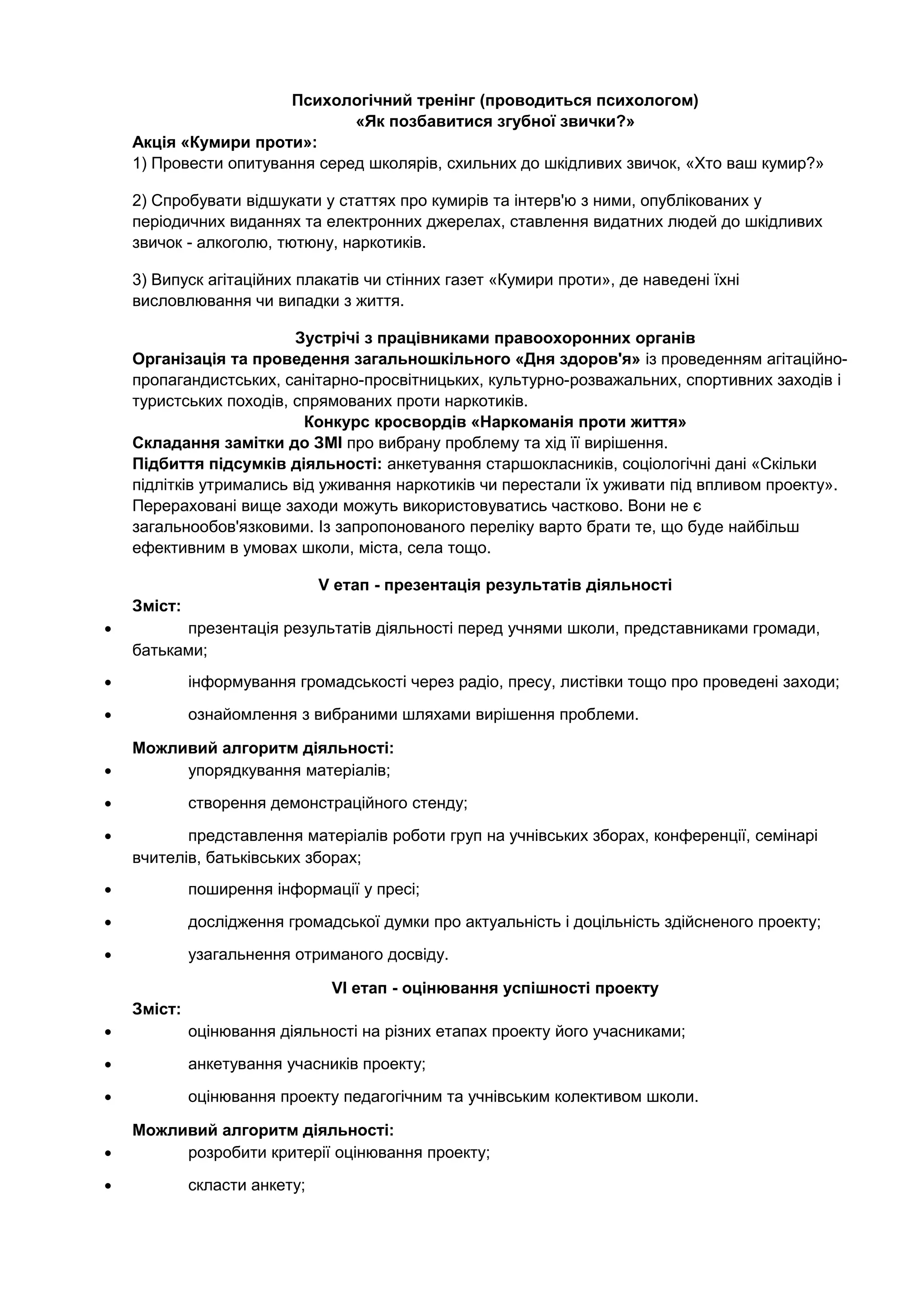 Психологічний тренінг (проводиться психологом)
«Як позбавитися згубної звички?»
Акція «Кумири проти»:
1) Провести опитування серед школярів, схильних до шкідливих звичок, «Хто ваш кумир?»
2) Спробувати відшукати у статтях про кумирів та інтерв'ю з ними, опублікованих у
періодичних виданнях та електронних джерелах, ставлення видатних людей до шкідливих
звичок - алкоголю, тютюну, наркотиків.
3) Випуск агітаційних плакатів чи стінних газет «Кумири проти», де наведені їхні
висловлювання чи випадки з життя.
Зустрічі з працівниками правоохоронних органів
Організація та проведення загальношкільного «Дня здоров'я» із проведенням агітаційно-
пропагандистських, санітарно-просвітницьких, культурно-розважальних, спортивних заходів і
туристських походів, спрямованих проти наркотиків.
Конкурс кросвордів «Наркоманія проти життя»
Складання замітки до ЗМІ про вибрану проблему та хід її вирішення.
Підбиття підсумків діяльності: анкетування старшокласників, соціологічні дані «Скільки
підлітків утримались від уживання наркотиків чи перестали їх уживати під впливом проекту».
Перераховані вище заходи можуть використовуватись частково. Вони не є
загальнообов'язковими. Із запропонованого переліку варто брати те, що буде найбільш
ефективним в умовах школи, міста, села тощо.
V етап - презентація результатів діяльності
Зміст:
• презентація результатів діяльності перед учнями школи, представниками громади,
батьками;
• інформування громадськості через радіо, пресу, листівки тощо про проведені заходи;
• ознайомлення з вибраними шляхами вирішення проблеми.
Можливий алгоритм діяльності:
• упорядкування матеріалів;
• створення демонстраційного стенду;
• представлення матеріалів роботи груп на учнівських зборах, конференції, семінарі
вчителів, батьківських зборах;
• поширення інформації у пресі;
• дослідження громадської думки про актуальність і доцільність здійсненого проекту;
• узагальнення отриманого досвіду.
VІ етап - оцінювання успішності проекту
Зміст:
• оцінювання діяльності на різних етапах проекту його учасниками;
• анкетування учасників проекту;
• оцінювання проекту педагогічним та учнівським колективом школи.
Можливий алгоритм діяльності:
• розробити критерії оцінювання проекту;
• скласти анкету;
 