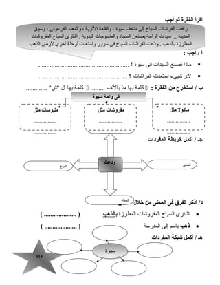 114114
‫اقرأ‬‫الفقرة‬‫ثم‬‫أجب‬
‫أ‬‫أجب‬ /:
‫ماذا‬‫تصنع‬‫السيدات‬‫فى‬‫تسيوة‬‫؟‬........................................................
‫لى‬‫شيىء‬‫اتستعدت‬‫الفراشات‬‫؟‬.......................................................
‫ب‬‫استخرج‬ /‫من‬‫الفقرة‬:‫كلمة‬‫بها‬‫د‬ّ‫م‬‫باللف‬........‫كلمة‬‫بها‬‫ال‬............. ‫ش‬
‫المفردات‬ ‫خريطة‬ ‫أكمل‬ / ‫جـ‬
‫اذكر‬ /‫د‬‫الفرق‬‫فى‬‫المعنى‬‫من‬‫خلل‬‫السياق‬:
•‫اشترى‬‫السياح‬‫المفروشات‬‫المطرزة‬‫ب‬‫الذهب‬( .................... )
•‫ذهب‬‫باتسم‬‫إلى‬‫المدرتسة‬( .................... )
‫هـ‬‫أكمل‬ /‫شبكة‬‫المفردات‬
‫النوع‬
‫ودعت‬‫ودعت‬ ‫المعنى‬
‫الجملة‬
‫المضاد‬
‫وتسوق‬ ، ‫الفرعونى‬ ‫والمعبد‬ ، ‫الثرية‬ ‫والقلعة‬ ، ‫تسيوة‬ ‫متحف‬ ‫إلى‬ ‫السياح‬ ‫الفراشات‬ ‫رافقت‬
‫المفروشات‬ ‫السياح‬ ‫اشترى‬ . ‫اليدوية‬ ‫والمنسوجات‬ ‫السجاد‬ ‫يصنعن‬ ‫الواحة‬ ‫تسيدات‬ ... ‫المدينة‬
‫الذهب‬ ‫لرض‬ ‫أخرى‬ ‫لرحلة‬ ‫واتستعدت‬ ‫تسرور‬ ‫فى‬ ‫السياح‬ ‫الفراشات‬ ‫دعت‬ّ‫و‬ . ‫بالذهب‬ ‫المطرزة‬
‫وتسوق‬ ، ‫الفرعونى‬ ‫والمعبد‬ ، ‫الثرية‬ ‫والقلعة‬ ، ‫تسيوة‬ ‫متحف‬ ‫إلى‬ ‫السياح‬ ‫الفراشات‬ ‫رافقت‬
‫المفروشات‬ ‫السياح‬ ‫اشترى‬ . ‫اليدوية‬ ‫والمنسوجات‬ ‫السجاد‬ ‫يصنعن‬ ‫الواحة‬ ‫تسيدات‬ ... ‫المدينة‬
‫الذهب‬ ‫لرض‬ ‫أخرى‬ ‫لرحلة‬ ‫واتستعدت‬ ‫تسرور‬ ‫فى‬ ‫السياح‬ ‫الفراشات‬ ‫دعت‬ّ‫و‬ . ‫بالذهب‬ ‫المطرزة‬
‫تسيوة‬‫تسيوة‬
‫سيوة‬ ‫واحة‬ ‫فى‬‫سيوة‬ ‫واحة‬ ‫فى‬
‫مثل‬ ‫مأكول‬
................
................
‫مثل‬ ‫مفروشات‬
................
................
‫مثل‬ ‫ملبوسات‬
................
................
 