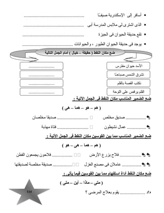 114114
‫أسافر‬‫إلى‬‫السكندرية‬‫ـا‬ً‫ا‬‫صيفـ‬..................................................
‫الذى‬‫اجشترى‬‫لى‬‫ملبس‬‫المدرسة‬‫أبى‬..................................................
‫تقع‬‫تحديقة‬‫الحيوان‬‫فى‬‫الجيزة‬...................................................
‫يوجد‬‫فى‬‫تحديقة‬‫الحيوان‬‫الطيور‬،‫والحيوانات‬..........................................
‫ضع‬‫الضمير‬‫المناسب‬‫مكان‬‫النقط‬‫فى‬‫الجمل‬‫اليتية‬:
‫هم‬ )–‫هو‬–‫هما‬–‫هى‬(
‫صديق‬ .................‫مخلص‬‫صديقا‬ ..........................‫مخلصان‬
‫عمال‬ ................‫نشيطون‬‫فتاة‬ ..........................‫مهذبة‬
‫ضع‬‫الضمير‬‫المناسب‬‫مما‬‫بين‬‫القوسين‬‫مكان‬‫النقط‬‫فى‬‫الجمل‬‫اليتية‬:
‫هم‬ )–‫هما‬–‫هى‬–‫هو‬(
‫فلح‬ ..................‫يزرع‬‫الرض‬‫فلتحون‬ .................‫يجمعون‬‫القطن‬
‫عاملن‬ ................‫فى‬‫مصنع‬‫الغزل‬‫صديقة‬ ................‫مخلصة‬‫لصديقتها‬
‫ضع‬‫مكان‬‫النقط‬‫أداة‬‫استفهام‬‫مما‬‫بين‬‫القوسين‬‫فيما‬‫يأيتى‬:
‫متى‬ )–‫ماذا‬–‫أين‬–‫متى‬(
‫يقوم‬ .....................‫بعلج‬‫المرضى‬‫؟‬
‫التالية‬ ‫الجمل‬ ‫أمام‬ ( ‫خيال‬ – ‫حقيقة‬ ) ‫النقط‬ ‫مكان‬ ‫ضع‬‫التالية‬ ‫الجمل‬ ‫أمام‬ ( ‫خيال‬ – ‫حقيقة‬ ) ‫النقط‬ ‫مكان‬ ‫ضع‬
‫مفترس‬ ‫تحيوان‬ ‫السد‬
‫ـا‬ً‫ا‬‫تح‬‫صبا‬ ‫الشمس‬ ‫تشر ق‬
........................
........................
........................ ‫بالقلم‬ ‫القصة‬ ‫نكتب‬
‫اللوتحة‬ ‫على‬ ‫يرقص‬ ‫القلم‬........................
 