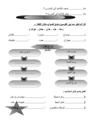 114114
‫يذهب‬ ....................‫التلميذ‬‫إلى‬‫المدارس‬‫؟‬
‫يتعلم‬ ...................‫التلميذ‬‫فى‬‫المدرسة‬‫؟‬
‫اقرأ‬‫ثم‬‫ير‬ّ ‫يتخ‬‫مما‬‫بين‬‫القوسين‬‫وضع‬‫الصواب‬‫مكان‬‫النقط‬- :
‫هذا‬ )–‫هذه‬–‫هذان‬–‫هايتان‬–‫هؤلء‬(
‫مصباح‬ .....................‫صورة‬ ..................‫نافذتان‬ ..................
‫جهازان‬ ....................‫جنود‬ ..................‫طبيبات‬ ..................
‫أكمل‬‫باسم‬‫إشارة‬‫مناسب‬:
‫زهرة‬ .............................‫جميلة‬‫مهندسان‬ ...........................‫بارعان‬
‫عامل‬ ............................‫نشيط‬‫طبيبات‬ ............................‫بارعات‬
‫أصدقاء‬ ............................‫مخلصون‬‫تحارسان‬ ............................‫يقظان‬
‫النشيد‬ ‫يقرأ‬‫النشيد‬ ‫يقرأ‬
‫الرض‬ ‫يزرع‬‫الرض‬ ‫يزرع‬....................................................................
................................................................
، ‫أكمل‬ ‫ثم‬ ‫اقرأ‬
‫كالمثال‬
، ‫أكمل‬ ‫ثم‬ ‫اقرأ‬
‫كالمثال‬
‫الماء‬ ‫يشرب‬‫الماء‬ ‫يشرب‬
‫اللوتحة‬ ‫يرسم‬‫اللوتحة‬ ‫يرسم‬..................................................................
‫الماء‬ ‫تشرب‬ ‫ل‬‫الماء‬ ‫تشرب‬ ‫ل‬
 