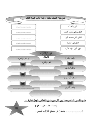 114114
‫ضع‬‫الضمير‬‫المناسب‬‫مما‬‫بين‬‫القوسين‬‫مكان‬‫النقط‬‫فى‬‫الجمل‬‫اليتية‬- :
‫هما‬ )–‫هم‬–‫هى‬–‫هو‬(
‫يعملون‬ .......................‫فى‬‫مصنع‬‫الغزل‬‫والنسيج‬.
‫التالية‬ ‫الجمل‬ ‫أمام‬ ( ‫خيال‬ – ‫حقيقة‬ ) ‫النقط‬ ‫مكان‬ ‫ضع‬‫التالية‬ ‫الجمل‬ ‫أمام‬ ( ‫خيال‬ – ‫حقيقة‬ ) ‫النقط‬ ‫مكان‬ ‫ضع‬
‫يتحدث‬ ‫النيل‬
‫الحب‬ ‫مصر‬ ‫يعطى‬ ‫النيل‬
........................
........................
........................ ‫النيل‬ ‫ماء‬ ‫تشرب‬ ‫الناس‬
‫الحياة‬ ‫نهر‬ ‫النيل‬
‫عذب‬ ‫ماؤه‬ ‫النيل‬ ‫نهر‬
........................
........................
‫أسوان‬ ‫إلى‬ ‫يسافر‬‫أسوان‬ ‫إلى‬ ‫يسافر‬
‫الدرس‬ ‫يكتب‬‫الدرس‬ ‫يكتب‬....................................................................
................................................................
، ‫أكمل‬ ‫ثم‬ ‫اقرأ‬
‫كالمثال‬
، ‫أكمل‬ ‫ثم‬ ‫اقرأ‬
‫كالمثال‬ ‫بالكرة‬ ‫يلعب‬‫بالكرة‬ ‫يلعب‬
‫الحلوى‬ ‫يأكل‬‫الحلوى‬ ‫يأكل‬..................................................................
‫بالكرة‬ ‫تلعب‬ ‫ل‬‫بالكرة‬ ‫تلعب‬ ‫ل‬
‫بالكرة‬ ‫العب‬‫بالكرة‬ ‫العب‬
..................................................................
..................................................................
..................................................................
 