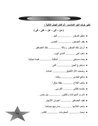 114114
‫يتخير‬‫حرف‬‫الجر‬‫المناسب‬،‫ثم‬‫أكمل‬‫الجمل‬‫التالية‬:
‫من‬ )–‫إلى‬–‫عن‬–‫على‬–‫فى‬(
•‫تحلق‬‫الصقور‬‫الجو‬ ....................
•‫يقف‬‫العصفور‬‫الغصن‬ ...................
•‫أرسل‬‫ملك‬‫الصقور‬‫رسالة‬‫ملك‬ .................‫العصافير‬.
•‫ذهب‬‫أخى‬‫النادى‬ .............‫اليوم‬.
•‫بحث‬‫صديقى‬‫المكتبة‬ ...................‫قصة‬ ................‫خيالية‬.
•‫نستخرج‬‫الجبن‬‫اللبن‬ ....................
•‫وضعت‬‫م‬ّ ‫ال‬‫الطبا ق‬‫المائدة‬ ...................
•‫يدافع‬‫الجندى‬‫وطنه‬ .................
•‫يذهب‬‫الفلح‬‫تحقله‬ ..............‫مبكرا‬.
•‫جلست‬‫قطتى‬‫الكرسى‬ ..............
•‫تشرب‬‫الحيوانات‬‫والطيور‬‫نيل‬ ................‫مصر‬.
•‫تقف‬‫العصافير‬‫أغصان‬ ..............‫الجشجار‬.
•‫يذهب‬‫التلميذ‬‫مدارسهم‬ ...............‫ـا‬ً‫ا‬‫صباتح‬.
•‫نبحث‬‫المعلومات‬ ..............‫الكتب‬ ................
 