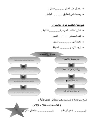114114
•‫نحصل‬‫على‬‫العسل‬‫النحل‬ ..............
•‫وضعت‬‫أمى‬‫الطبا ق‬‫المائدة‬ ...............
‫ضع‬‫مكان‬‫النقط‬‫حرف‬‫جر‬‫مناسب‬- :
•‫اجشتريت‬‫الكتب‬‫المدرسية‬‫المكتبة‬ ................
•‫تقف‬‫العصافير‬‫الشجر‬ ...............
•‫ذهبت‬‫أمى‬‫السو ق‬ ...................
•‫توجد‬‫الزهار‬‫الحديقة‬ ..............
‫ضع‬‫اسم‬‫الشارة‬‫المناسب‬‫مكان‬‫النقط‬‫فى‬‫الجمل‬‫اليتية‬:
‫هذا‬ )–‫هذان‬–‫هايتان‬‫هؤلء‬ -(
‫لعبو‬ .................‫كرة‬‫قدم‬‫سباتحتان‬ .....................‫ماهرتان‬
! ‫الربيع‬ ‫أجمل‬ ‫ما‬! ‫الربيع‬ ‫أجمل‬ ‫ما‬
. ‫بك‬ ‫مرتحبا‬ ، ‫أتحمد‬ ‫يا‬. ‫بك‬ ‫مرتحبا‬ ، ‫أتحمد‬ ‫يا‬....................................................................
................................................................
‫السلوب‬ ‫نوع‬ ‫تحدد‬‫السلوب‬ ‫نوع‬ ‫تحدد‬
‫؟‬ ‫أتحمد‬ ‫يا‬ ‫ستسافر‬ ‫متى‬‫؟‬ ‫أتحمد‬ ‫يا‬ ‫ستسافر‬ ‫متى‬
. ‫المسابقة‬ ‫فى‬ ‫أجشتر ك‬ ‫لن‬. ‫المسابقة‬ ‫فى‬ ‫أجشتر ك‬ ‫لن‬..................................................................
..................................................................
 