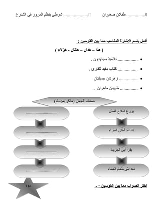 114114
‫طفلن‬ ................‫صغيران‬‫جشرطى‬ .....................‫ينظم‬‫المرور‬‫فى‬‫الشارع‬
‫أكمل‬‫باسم‬‫الشارة‬‫المناسب‬‫مما‬‫بين‬‫القوسين‬:
‫هذا‬ )–‫هذان‬–‫هايتان‬‫هؤلء‬ -(
•‫تلميذ‬ .................‫مجتهدون‬.
•‫كتاب‬ .................‫مفيد‬‫للقارئ‬.
•‫زهرتان‬ ................‫جميلتان‬.
•‫طبيبان‬ ...............‫ماهران‬.
‫اختر‬‫الصواب‬‫مما‬‫بين‬‫القوسين‬- :
‫الجريدة‬ ‫أبى‬ ‫يقرأ‬‫الجريدة‬ ‫أبى‬ ‫يقرأ‬
‫العشاء‬ ‫طعام‬ ‫مى‬ّ  ‫أ‬ ‫تعد‬‫العشاء‬ ‫طعام‬ ‫مى‬ّ  ‫أ‬ ‫تعد‬..........................................................
..........................................................
(‫)مذكر/مؤنث‬ ‫الجمل‬ ‫صنف‬(‫)مذكر/مؤنث‬ ‫الجمل‬ ‫صنف‬
‫القطن‬ ‫الفلح‬ ‫يزرع‬‫القطن‬ ‫الفلح‬ ‫يزرع‬
‫الفقراء‬ ‫أختى‬ ‫تساعد‬‫الفقراء‬ ‫أختى‬ ‫تساعد‬..........................................................
..........................................................
 