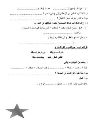 114114
o‫مرادف‬‫تبهر‬ )‫مضاد‬ .................... (‫يفد‬ ).............................. (
‫ب‬‫لماذا‬ /‫يفد‬‫الناس‬‫من‬‫كل‬‫مكان‬‫إلى‬‫أرض‬‫العمل‬‫؟‬..............................................
‫جـ‬‫ما‬ /‫الذى‬‫يعزف‬‫أجمل‬‫اللحان‬‫؟‬..................................................................
‫د‬/‫شاهدت‬ ))‫الفراشات‬‫الصيادين‬‫يلقون‬‫شباكهم‬‫فى‬‫النيل‬((
o‫اذكر‬‫مفاتيح‬‫السيا ق‬‫لكلمة‬‫جشاهدت‬ ‫التى‬ ‫وردت‬‫فى‬‫العبارة‬‫السابقة‬.
‫جشاهدت‬......................................... :
‫هـ‬‫تحلل‬ /‫كلمة‬‫متحف‬ )(‫إلى‬‫مقاطع‬‫صوتية‬:
o.........................................................................
‫اقرأ‬‫ثم‬‫اجب‬‫من‬ :‫نشيد‬‫الفراشات‬ )(
‫الفراشات‬‫الرقيقة‬‫بين‬‫ازهار‬‫الحديقة‬
‫يتنشق‬‫العطر‬‫ويتعدو‬‫بجناحات‬‫رقيقة‬
‫أ‬/‫هات‬‫من‬‫البيتين‬‫ما‬‫يأيتى‬:
‫كلمة‬‫مرادفها‬‫رجشيقة‬ .................... ‫كلمة‬‫مضادها‬‫تتوقف‬ .................... 
‫ب‬‫ماذا‬ /‫تفعل‬‫الفراجشات‬‫فى‬‫الحديقة‬‫؟‬..................................................................
‫جـ‬/‫أكمل‬:
‫الفراجشات‬‫تنشق‬‫الزهور‬،‫والنحل‬‫الزهور‬ .................
 