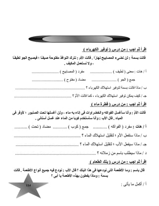 114114
‫اقرأ‬‫ثم‬‫اجب‬‫من‬ :‫درس‬‫يتوفير‬ )‫الكهرباء‬(
‫قالت‬‫بسمة‬‫لن‬ :‫نضىء‬‫المصابيح‬‫را‬ً‫ا‬ ‫نها‬‫قالت‬ .‫الم‬‫نترك‬ :‫النوافذ‬‫مفتوحة‬‫ـا‬ً‫ا‬‫ف‬‫صي‬‫؛‬‫فيصبح‬‫الجو‬‫ـا‬ً‫ا‬‫ف‬‫لطي‬
،‫ول‬‫نستعمل‬‫المكيف‬.
‫أ‬‫هات‬ /‫معنى‬ :‫لطيف‬ )‫مفرد‬ ..................... (‫المصابيح‬ ).......................... (
‫جمع‬‫الجو‬ )‫مضاد‬ ........................ (‫مفتوح‬ ).............................. (
‫ب‬‫ماذا‬ /‫قالت‬‫بسمة‬‫لتوفير‬‫استهل ك‬‫الكهرباء‬‫؟‬...................................................................
‫جـ‬‫كيف‬ /‫يمكن‬‫توفير‬‫استهل ك‬‫الكهرباء‬،‫كما‬‫قالت‬‫م‬ّ ‫ال‬‫؟‬.......................................................
‫اقرأ‬‫ثم‬‫اجب‬‫من‬ :‫درس‬‫قطرة‬ )‫ماء‬(
‫قالت‬‫م‬ّ  ‫ال‬‫وأنا‬ :‫سأغسل‬‫الفواكه‬‫والخضراوات‬‫فى‬‫إناء‬‫به‬‫ماء‬،‫ولن‬‫أغسلها‬‫يتحت‬‫الصنبور‬‫؛‬‫لوفر‬‫فى‬
‫المياه‬‫قال‬ .‫الب‬‫وأنا‬ :‫سأستخدم‬‫كوبا‬‫من‬‫الماء‬‫عند‬‫غسل‬‫أسنانى‬.
‫أ‬‫هات‬ /:‫مفرد‬‫الفواكه‬ )‫جمع‬ ............ (‫كوب‬ )‫مضاد‬ ............ (‫تحت‬ )........... (
‫ب‬‫ماذا‬ /‫ستفعل‬‫الم‬‫؛‬‫لتقليل‬‫استهل ك‬‫الماء‬‫؟‬.........................................................
‫جـ‬‫ماذا‬ /‫سيفعل‬‫الب‬‫؛‬‫لتقليل‬‫استهل ك‬‫الماء‬‫؟‬......................................................
‫د‬‫ماذا‬ /‫سيطلب‬‫باسم‬‫من‬‫زملئه‬‫؟‬.....................................................................
‫اقرأ‬‫ثم‬‫اجب‬‫من‬ :‫درس‬‫بنك‬ )‫الطعام‬(
‫قال‬‫باسم‬‫وما‬ :‫الطعمة‬‫التى‬‫نودعها‬‫فى‬‫هذا‬‫البنك‬‫؟‬‫قال‬‫الب‬‫نودع‬ :‫فيه‬‫جميع‬‫أنواع‬‫الطعمة‬‫قالت‬ .
‫بسمة‬‫وماذا‬ :‫يفعلون‬‫بهذه‬‫الطعمة‬‫يا‬‫أبى‬‫؟‬
‫أ‬‫أكمل‬ /‫ما‬‫يأتى‬:
 