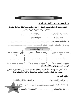 114114
‫اقرأ‬‫ثم‬‫اجب‬‫من‬ :‫درس‬‫الطيور‬ )‫فى‬(‫خطر‬
‫يتنهض‬‫عصفورة‬‫ويتطلب‬‫الحديث‬‫العصفورة‬ .‫سيدى‬ :،‫نجمع‬‫طعاما‬‫يكفينا‬‫أياما‬،‫ثم‬‫نختبئ‬‫فى‬
‫العشاش‬،‫وعندما‬‫يتأيتى‬‫الصقور‬‫ل‬‫يتجدنا‬.
‫أ‬‫هات‬ /‫مرادف‬ :‫تنهض‬ )‫مفرد‬ .................... (‫ـا‬ً‫ا‬‫أيام‬ ).................... (
‫مضاد‬‫تأتى‬ )‫جمع‬ ...................... (‫الحديث‬ ).................... (
‫ب‬‫ماذا‬ /‫طلبت‬‫العصفورة‬‫؟‬..........................................................................................
‫جـ‬‫ما‬ /‫اقتراح‬‫العصفورة‬‫للنجاة‬‫من‬‫الصقور‬‫؟‬...................................................................
‫اقرأ‬‫ثم‬‫اجب‬‫من‬ :‫درس‬‫خطة‬ )‫محكمة‬(
‫الملك‬‫يتعالوا‬ :‫نستمع‬‫للحكيم‬‫أصفور‬ ‫الحكيم‬ .. ‫أصفور‬ ‫يا‬ : ‫سيدى‬،‫العصافير‬‫ل‬‫يتستطيع‬
‫الصمود‬‫أمام‬‫الصقور؛‬‫فالصقور‬‫مخالبها‬‫حادة‬‫ومناقيرها‬‫قوية‬،‫وأجنحتها‬‫كبيرة‬.
‫أ‬‫يتخير‬ /‫الصواب‬:
o‫مرادف‬‫الصمود‬ )‫الضعف‬ ) .......................... : (–‫الثبات‬ -‫التفكير‬(
o‫مضاد‬‫قوية‬ )‫سريعة‬ ) ............................. : (–‫ضعيفة‬‫عالية‬ -(
o‫مفرد‬‫العصافير‬ )‫العصفوران‬ ) ....................... : (–‫العصفر‬–‫العصفور‬(
‫الكلمات‬ ‫وحلل‬ ‫اقرأ‬‫الكلمات‬ ‫وحلل‬ ‫اقرأ‬
‫ملك‬
....../....../.....
‫أنشد‬
...../..... /.....
‫فرح‬
......./......./......
 