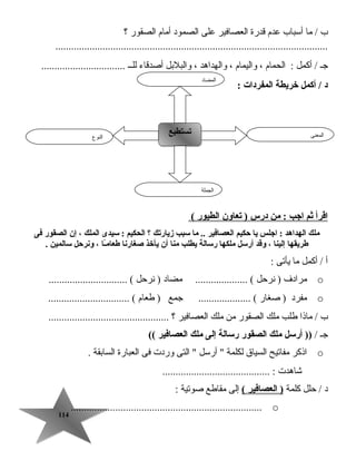 114114
‫ب‬‫ما‬ /‫أسباب‬‫عدم‬‫قدرة‬‫العصافير‬‫على‬‫الصمود‬‫أمام‬‫الصقور‬‫؟‬
........................................................................................................
‫جـ‬‫أكمل‬ /‫الحمام‬ :،‫واليمام‬،‫والهداهد‬،‫والبلبل‬‫أصدقاء‬‫للــ‬................................
: ‫المفردات‬ ‫خريطة‬ ‫أكمل‬ / ‫د‬
‫اقرأ‬‫ثم‬‫اجب‬‫من‬ :‫درس‬‫يتعاون‬ )‫الطيور‬(
‫ملك‬‫الهداهد‬‫اجلس‬ :‫يا‬‫حكيم‬‫العصافير‬‫ما‬ ..‫سبب‬‫زياريتك‬‫؟‬‫الحكيم‬‫سيدى‬ :‫الملك‬،‫إن‬‫الصقور‬‫فى‬
‫طريقها‬‫إلينا‬،‫وقد‬‫أرسل‬‫ملكها‬‫رسالة‬‫يطلب‬‫منا‬‫أن‬‫يأخذ‬‫صغارنا‬‫ـا‬ً‫ا‬‫م‬‫طعا‬،‫ونرحل‬‫سالمين‬.
‫أ‬‫أكمل‬ /‫ما‬‫يأتى‬:
o‫مرادف‬‫نرتحل‬ )‫مضاد‬ .................... (‫نرتحل‬ ).............................. (
o‫مفرد‬‫صغار‬ )‫جمع‬ .................... (‫طعام‬ )............................... (
‫ب‬‫ماذا‬ /‫طلب‬‫ملك‬‫الصقور‬‫من‬‫ملك‬‫العصافير‬‫؟‬..............................................
‫جـ‬/‫أرسل‬ ))‫ملك‬‫الصقور‬‫رسالة‬‫إلى‬‫ملك‬‫العصافير‬((
o‫اذكر‬‫مفاتيح‬‫السيا ق‬‫لكلمة‬‫أرسل‬ ‫التى‬ ‫وردت‬‫فى‬‫العبارة‬‫السابقة‬.
‫جشاهدت‬......................................... :
‫د‬‫تحلل‬ /‫كلمة‬‫العصافير‬ )(‫إلى‬‫مقاطع‬‫صوتية‬:
o.........................................................................
‫النوع‬
‫تستطيع‬‫تستطيع‬ ‫المعنى‬
‫الجملة‬
‫المضاد‬
 