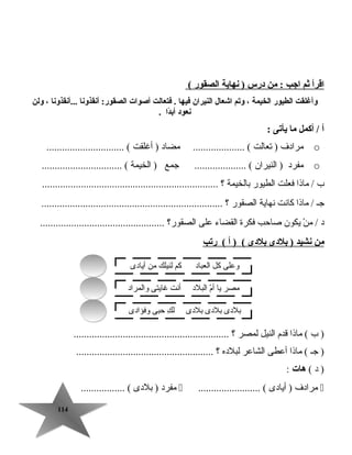 114114
‫اقرأ‬‫ثم‬‫اجب‬‫من‬ :‫درس‬‫نهاية‬ )‫الصقور‬(
‫وأغلقت‬‫الطيور‬‫الخيمة‬،‫ويتم‬‫اشعال‬‫النيران‬‫فيها‬‫فتعالت‬ .‫أصوات‬‫أنقذونا‬ :‫الصقور‬‫...أنقذونا‬،‫ولن‬
‫نعود‬‫دا‬ً‫ا‬‫أب‬.
‫أ‬‫أكمل‬ /‫ما‬‫يأيتى‬:
o‫مرادف‬‫تعالت‬ )‫مضاد‬ .................... (‫أغلقت‬ ).............................. (
o‫مفرد‬‫النيران‬ )‫جمع‬ .................... (‫الخيمة‬ )............................... (
‫ب‬‫ماذا‬ /‫فعلت‬‫الطيور‬‫بالخيمة‬‫؟‬....................................................................
‫جـ‬‫ماذا‬ /‫كانت‬‫نهاية‬‫الصقور‬‫؟‬......................................................................
‫د‬‫ن‬ْ  ‫م‬ /‫يكون‬‫صاتحب‬‫فكرة‬‫القضاء‬‫على‬‫الصقور؟‬................................................
‫من‬‫نشيد‬‫بلدى‬ )‫بلدى‬‫أ‬ ) (‫ريتب‬ (
‫ب‬ )‫ماذا‬ (‫قدم‬‫النيل‬‫لمصر‬‫؟‬............................................................
‫جـ‬ )‫ماذا‬ (‫أعطى‬‫الشاعر‬‫لبلده‬‫؟‬.....................................................
‫د‬ )(‫هات‬:
‫مرادف‬‫أيادى‬ )........................ (‫مفرد‬‫بلدى‬ )................. (
‫أيادى‬ ‫من‬ ‫لنيلك‬ ‫كم‬ ‫العباد‬ ‫كل‬ ‫وعلى‬
‫والمراد‬ ‫غايتى‬ ‫أنت‬ ‫البلد‬ ‫م‬ّ ‫أ‬ ‫يا‬ ‫مصر‬
‫وفؤادى‬ ‫تحبى‬ ‫ك‬ِ  ‫ل‬ ‫بلدى‬ ‫بلدى‬ ‫بلدى‬
 