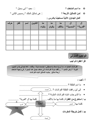 114114
‫ما‬‫اسم‬‫المتحف‬‫؟‬‫معبد‬‫أبى‬ ‫تسمبل‬
‫لمن‬‫التماثيل‬‫الربعة‬‫؟‬‫هى‬‫تماثيل‬‫الملك‬‫رمسيس‬ ‫الثانى‬
‫أكمل‬‫الجداول‬‫اليتية‬‫ـا‬ً‫ا‬‫ن‬‫مستعي‬‫بالدرس‬:
‫ال‬
‫قمرية‬
‫ال‬
‫شمسية‬
‫د‬ّ ‫م‬
‫باللف‬
‫د‬ّ ‫م‬
‫بالواو‬
‫د‬ّ ‫م‬
‫بالياء‬
‫التنوين‬‫اسم‬‫فعل‬‫حرف‬
‫اقرأ‬‫الفقرة‬‫ثم‬‫أجب‬
‫أ‬‫أجب‬ /:
‫ما‬‫اتسم‬‫الطفلة‬‫؟‬......................................................................
‫إلى‬‫أين‬‫رافقت‬‫الطفلة‬‫الفراشات‬‫؟‬................................................
‫ما‬‫الذى‬‫جذب‬‫انتباه‬‫الفراشات‬‫الملونة‬‫؟‬..........................................
‫ب‬‫استخرج‬ /‫من‬‫الفقرة‬:‫كلمة‬‫بها‬‫د‬ّ‫م‬‫باللف‬‫كلمة‬ ............‫بها‬‫ال‬............... ‫قمرية‬
‫كلمة‬‫بها‬‫هاء‬ ‫الضمير‬‫كلمة‬ ........................ ‫بها‬‫تاء‬ ‫مربوطة‬.................. 
‫المفردات‬ ‫خريطة‬ ‫أكمل‬ / ‫جـ‬
‫المنزلى‬ ‫الواجب‬‫المنزلى‬ ‫الواجب‬
‫النوع‬
‫أروع‬‫أروع‬ ‫المعنى‬
‫الجملة‬
‫المضاد‬
‫الحبيب‬ ‫بلدى‬ ‫فى‬ ‫بكم‬ ‫أهل‬ : ‫وقالت‬ ، ‫نونة‬ ‫ابتسمت‬ ! ‫صديقتى‬ ‫يا‬ ‫اسمك‬ ‫أروع‬ ‫ما‬ : ‫الصفراء‬ ‫الفراشات‬
‫المتحف‬ ‫واجهة‬ ‫فى‬ . ‫البحيرة‬ ‫عند‬ ‫جميل‬ ‫متحف‬ ‫إلى‬ ‫الفراشات‬ ‫نونة‬ ‫رافقت‬ ..  ‫الذهب‬ ‫أرض‬  ‫النوبة‬
‫الفراشات‬ ‫انتباه‬ ‫التماثيل‬ ‫جذبت‬ . ‫يتماثيل‬ ‫أربعة‬
‫الحبيب‬ ‫بلدى‬ ‫فى‬ ‫بكم‬ ‫أهل‬ : ‫وقالت‬ ، ‫نونة‬ ‫ابتسمت‬ ! ‫صديقتى‬ ‫يا‬ ‫اسمك‬ ‫أروع‬ ‫ما‬ : ‫الصفراء‬ ‫الفراشات‬
‫المتحف‬ ‫واجهة‬ ‫فى‬ . ‫البحيرة‬ ‫عند‬ ‫جميل‬ ‫متحف‬ ‫إلى‬ ‫الفراشات‬ ‫نونة‬ ‫رافقت‬ ..  ‫الذهب‬ ‫أرض‬  ‫النوبة‬
‫الفراشات‬ ‫انتباه‬ ‫التماثيل‬ ‫جذبت‬ . ‫يتماثيل‬ ‫أربعة‬
 