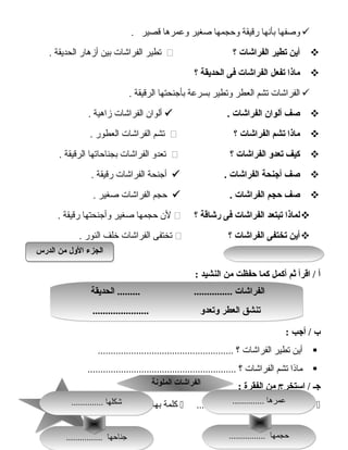 114114
‫وصفها‬‫بأنها‬‫رقيقة‬‫وحجمها‬‫صغير‬‫وعمرها‬‫قصير‬.
‫أين‬‫يتطير‬‫الفراشات‬‫؟‬‫تطير‬‫الفراشات‬‫بين‬‫أزهار‬‫الحديقة‬.
‫ماذا‬‫يتفعل‬‫الفراشات‬‫فى‬‫الحديقة‬‫؟‬
‫الفراشات‬‫تشم‬‫العطر‬‫وتطير‬‫بسرعة‬‫بأجنحتها‬‫الرقيقة‬.
‫صف‬‫ألوان‬‫الفراشات‬.‫ألوان‬‫الفراشات‬‫زاهية‬.
‫ماذا‬‫يتشم‬‫الفراشات‬‫؟‬‫تشم‬‫الفراشات‬‫العطور‬.
‫كيف‬‫يتعدو‬‫الفراشات‬‫؟‬‫تعدو‬‫الفراشات‬‫بجناحاتها‬‫الرقيقة‬.
‫صف‬‫أجنحة‬‫الفراشات‬.‫أجنحة‬‫الفراشات‬‫رقيقة‬.
‫صف‬‫حجم‬‫الفراشات‬.‫حجم‬‫الفراشات‬‫صغير‬.
‫لماذا‬‫يتبتعد‬‫الفراشات‬‫فى‬‫رشاقة‬‫؟‬‫لن‬‫حجمها‬‫صغير‬‫وأجنحتها‬‫رقيقة‬.
‫أين‬‫يتختفى‬‫الفراشات‬‫؟‬‫تختفى‬‫الفراشات‬‫خلف‬‫النور‬.
‫أ‬‫اقرأ‬ /‫ثم‬‫أكمل‬‫كما‬‫حفظت‬‫من‬‫النشيد‬:
‫ب‬‫أجب‬ /:
‫أين‬‫تطير‬‫الفراشات‬‫؟‬.....................................................
‫ماذا‬‫تشم‬‫الفراشات‬‫؟‬..........................................................
‫جـ‬‫استخرج‬ /‫من‬‫الفقرة‬:
‫كلمة‬‫بها‬‫د‬ّ‫م‬‫باللف‬......................‫كلمة‬‫بها‬‫ال‬......................... ‫قمرية‬
‫الحديقة‬ ......... ............... ‫الفراشات‬
...................... ‫ويتعدو‬ ‫العطر‬ ‫يتنشق‬
‫الحديقة‬ ......... ............... ‫الفراشات‬
...................... ‫ويتعدو‬ ‫العطر‬ ‫يتنشق‬
‫الدرس‬ ‫من‬ ‫الول‬ ‫الجزء‬‫الدرس‬ ‫من‬ ‫الول‬ ‫الجزء‬
‫الملونة‬ ‫الفراشات‬‫الملونة‬ ‫الفراشات‬
.............. ‫عمرها‬.............. ‫عمرها‬
................ ‫حجمها‬................ ‫حجمها‬................ ‫جناحها‬................ ‫جناحها‬
.............. ‫شكلها‬.............. ‫شكلها‬
 