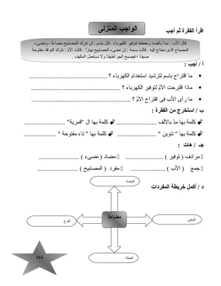 114114
‫اقرأ‬‫الفقرة‬‫ثم‬‫أجب‬
‫أ‬‫أجب‬ /:
‫ما‬‫اقتراح‬‫باسم‬‫لترشيد‬‫استخدام‬‫الكهرباء‬‫؟‬................................................
‫ماذا‬‫اقترحت‬‫م‬ّ ‫ت‬‫ال‬‫لتوفير‬‫الكهرباء‬‫؟‬.......................................................
‫ما‬‫رأى‬‫ال ب‬‫فى‬‫اقتراح‬‫م‬ّ ‫ت‬‫ال‬‫؟‬.............................................................
‫ب‬‫استخرج‬ /‫من‬‫الفقرة‬:
‫كلمة‬‫بها‬‫د‬ّ ‫ت‬‫م‬‫باللف‬.........................‫كلمة‬‫بها‬‫ال‬......................... ‫قمرية‬
‫كلمة‬‫بها‬‫تنوين‬ ........................ ‫كلمة‬‫بها‬‫تاء‬ ‫مفتوحة‬.................... 
‫جـ‬‫هات‬ /:
‫مرادف‬‫توفير‬ )....................... (‫مضاد‬‫نضىء‬ )......................... (
‫جمع‬‫ال ب‬ )..................... (‫مفرد‬‫المصابيح‬ )......................... (
‫المفردات‬ ‫خريطة‬ ‫أكمل‬ / ‫د‬
‫المنزلى‬ ‫الواجب‬‫المنزلى‬ ‫الواجب‬
‫النوع‬
‫مضاءة‬‫مضاءة‬ ‫المعنى‬
‫الجملة‬
‫المضاد‬
‫ونضىء‬ ، ‫ة‬ً‫ا‬‫مضاء‬ ‫المصابيح‬ ‫نترك‬ ‫لن‬ : ‫باسم‬ ‫قال‬ . ‫الكهرباء‬ ‫لتوفير‬ ‫ونخطط‬ ‫بأنفسنا‬ ‫نبدأ‬ : ‫ال ب‬ ‫قال‬
‫مفتوحة‬ ‫النوافذ‬ ‫نترك‬ : ‫م‬ّ ‫ت‬‫ال‬ ‫قالت‬ . ‫را‬ً‫ا‬ ‫نها‬ ‫المصابيح‬ ‫نضىء‬ ‫لن‬ : ‫بسمة‬ ‫قالت‬ . ‫إليه‬ ‫نحتاج‬ ‫الذى‬ ‫المصباح‬
. ‫المكيف‬ ‫نستعمل‬ ‫ول‬ ‫ـا‬ً‫ا‬‫ف‬‫لطي‬ ‫الجو‬ ‫فيصبح‬ ‫؛‬ ‫ـا‬ً‫ا‬‫صيف‬
‫ونضىء‬ ، ‫ة‬ً‫ا‬‫مضاء‬ ‫المصابيح‬ ‫نترك‬ ‫لن‬ : ‫باسم‬ ‫قال‬ . ‫الكهرباء‬ ‫لتوفير‬ ‫ونخطط‬ ‫بأنفسنا‬ ‫نبدأ‬ : ‫ال ب‬ ‫قال‬
‫مفتوحة‬ ‫النوافذ‬ ‫نترك‬ : ‫م‬ّ ‫ت‬‫ال‬ ‫قالت‬ . ‫را‬ً‫ا‬ ‫نها‬ ‫المصابيح‬ ‫نضىء‬ ‫لن‬ : ‫بسمة‬ ‫قالت‬ . ‫إليه‬ ‫نحتاج‬ ‫الذى‬ ‫المصباح‬
. ‫المكيف‬ ‫نستعمل‬ ‫ول‬ ‫ـا‬ً‫ا‬‫ف‬‫لطي‬ ‫الجو‬ ‫فيصبح‬ ‫؛‬ ‫ـا‬ً‫ا‬‫صيف‬
 