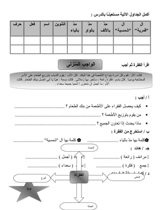114114
‫أكمل‬‫الجداول‬‫التية‬‫ـا‬ً‫ا‬‫ن‬‫مستعي‬‫بالدرس‬:
‫ال‬
‫قمرية‬
‫ال‬
‫شمسية‬
‫د‬ّ ‫م‬
‫باللف‬
‫د‬ّ ‫م‬
‫بالواو‬
‫د‬ّ ‫م‬
‫بالياء‬
‫التنوين‬‫اسم‬‫فعل‬‫حرف‬
‫اقرأ‬‫الفقرة‬‫ثم‬‫أجب‬
‫أ‬‫أجب‬ /:
‫كيف‬‫يحصل‬‫الفقراء‬‫على‬‫الطعمة‬‫من‬‫بنك‬‫الطعام‬‫؟‬..........................................
‫من‬‫يقوم‬‫بتوزيع‬‫الطعمة‬‫؟‬........................................................................
‫ماذا‬‫يحدث‬‫إذا‬‫تعاون‬‫الجميع‬‫؟‬....................................................................
‫ب‬‫استخرج‬ /‫من‬‫الفقرة‬:
‫كلمة‬‫بها‬‫د‬ّ ‫ت‬‫م‬‫بالياء‬..........................‫كلمة‬‫بها‬‫ال‬......................... ‫شمسية‬
‫جـ‬‫هات‬ /:
‫مرادف‬‫راهئعة‬ )...................... (‫مضاد‬‫أجمل‬ )........................... (
‫جمع‬‫فكرة‬ )..................... (‫مفرد‬‫سعداء‬ )......................... (
‫المفردات‬ ‫خريطة‬ ‫أكمل‬ / ‫د‬
‫المنزلى‬ ‫الواجب‬‫المنزلى‬ ‫الواجب‬
‫السر‬ ‫على‬ ‫الطعام‬ ‫بتوزيع‬ ‫الشبا ب‬ ‫يقوم‬ : ‫ال ب‬ ‫قال‬ . ‫البنك‬ ‫هذا‬ ‫فى‬ ‫الطعمة‬ ‫بإيداع‬ ‫أسرة‬ ‫كل‬ ‫تقوم‬ : ‫م‬ّ ‫ت‬‫ال‬ ‫قالت‬
‫قالت‬ . ‫الطعام‬ ‫ببنك‬ ‫اتصل‬ ‫أبى‬ ‫يا‬ ‫ـا‬ّ ‫ت‬‫ي‬‫ه‬ : ‫بسمة‬ ‫قالت‬ . ‫زملهئى‬ ‫بها‬ ‫سأخبر‬ ، ‫راهئعة‬ ‫فكرة‬ : ‫باسم‬ ‫قال‬ . ‫ـا‬ً‫ا‬‫يومي‬ ‫المحتاجة‬
. ‫سعداء‬ ‫جميعا‬ ‫لنحيا‬ ! ‫نتعاون‬ ‫أن‬ ‫أجمل‬ ‫ما‬ : ‫الم‬
‫السر‬ ‫على‬ ‫الطعام‬ ‫بتوزيع‬ ‫الشبا ب‬ ‫يقوم‬ : ‫ال ب‬ ‫قال‬ . ‫البنك‬ ‫هذا‬ ‫فى‬ ‫الطعمة‬ ‫بإيداع‬ ‫أسرة‬ ‫كل‬ ‫تقوم‬ : ‫م‬ّ ‫ت‬‫ال‬ ‫قالت‬
‫قالت‬ . ‫الطعام‬ ‫ببنك‬ ‫اتصل‬ ‫أبى‬ ‫يا‬ ‫ـا‬ّ ‫ت‬‫ي‬‫ه‬ : ‫بسمة‬ ‫قالت‬ . ‫زملهئى‬ ‫بها‬ ‫سأخبر‬ ، ‫راهئعة‬ ‫فكرة‬ : ‫باسم‬ ‫قال‬ . ‫ـا‬ً‫ا‬‫يومي‬ ‫المحتاجة‬
. ‫سعداء‬ ‫جميعا‬ ‫لنحيا‬ ! ‫نتعاون‬ ‫أن‬ ‫أجمل‬ ‫ما‬ : ‫الم‬
‫النوع‬
‫الفقراء‬‫الفقراء‬ ‫المعنى‬
‫الجملة‬
‫المضاد‬
 