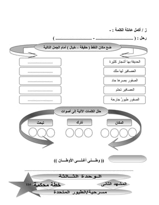 114114
‫ز‬‫أكمل‬ /‫ع ائلة‬‫الكلمة‬- :
‫رحل‬( ............................... - ................................ ) :
‫وطــــنى‬ ))‫أغـلــــى‬‫الوطــــ ان‬((
.............................................................................................
‫الت الية‬ ‫الجمل‬ ‫أم ام‬ ( ‫خي ال‬ – ‫حقيقة‬ ) ‫النقط‬ ‫مك ان‬ ‫ضع‬‫الت الية‬ ‫الجمل‬ ‫أم ام‬ ( ‫خي ال‬ – ‫حقيقة‬ ) ‫النقط‬ ‫مك ان‬ ‫ضع‬
‫كثيرة‬ ‫أاشجار‬ ‫بها‬ ‫الحديقة‬
‫رملك‬ ‫لها‬ ‫العصافير‬
........................
........................
........................ ‫حاد‬ ‫بصرها‬ ‫الصقور‬
‫تحلم‬ ‫العصافير‬
‫جارحة‬ ‫ر‬ٌ  ‫طيو‬ ‫الصقور‬
........................
........................
‫المك ان‬‫المك ان‬‫نترك‬‫نترك‬‫تبحث‬‫تبحث‬
‫أصوات‬ ‫إلى‬ ‫التية‬ ‫الكلم ات‬ ‫حلل‬‫أصوات‬ ‫إلى‬ ‫التية‬ ‫الكلم ات‬ ‫حلل‬
 