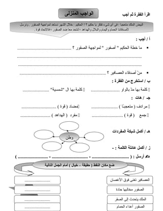114114
‫اقرأ‬‫الفقرة‬‫ثم‬‫أجب‬
‫أ‬‫أجب‬ /:
‫رما‬‫خطة‬‫الحكيم‬‫أصفور‬ ‫لمواجهة‬ ‫الصقور‬‫؟‬.............................................
........................................................................................................
.......................................................................................................
‫ن‬ْ  ‫رم‬‫أصدقاء‬‫العصافير‬‫؟‬........................................................................
‫ب‬‫استخرج‬ /‫من‬‫الفقرة‬:
‫كلمة‬‫بها‬‫د‬ّ ‫رم‬‫بالواو‬........................‫كلمة‬‫بها‬‫ال‬...................... ‫اشمسية‬
‫جـ‬‫ه ات‬ /:
‫رمرادف‬‫ـا‬ً‫ا‬‫رمتعجب‬ )...................... (‫رمضاد‬‫قوة‬ )............................. (
‫جمع‬‫قوة‬ ).......................... (‫رمفرد‬‫الهداهد‬ )......................... (
‫هـ‬‫أكمل‬ /‫شبكة‬‫المفردات‬
‫ز‬‫أكمل‬ /‫ع ائلة‬‫الكلمة‬- :
‫أرسل‬( ......................... - .............................. - ............................... ) :
‫المنزلى‬ ‫الواجب‬‫المنزلى‬ ‫الواجب‬
‫ونرسل‬ . ‫الصقور‬ ‫لمواجهة‬ ‫نستعد‬ ‫الشهر‬ ‫خلل‬ : ‫الحكيم‬ ! ‫؟‬ ‫حكيم‬ ‫يا‬ ‫تفكر‬ ‫اشىء‬ ‫أى‬ ‫فى‬ : ‫رمتعجبا‬ ‫الملك‬ ‫البيض‬
. ‫قوة‬ ‫فالتحاد‬ ‫؛‬ ‫الصقور‬ ‫ضد‬ ‫رمعا‬ ‫لنتحد‬ ‫؛‬ ‫والهداهد‬ ‫والبلل‬ ‫واليمام‬ ‫الحمام‬ ‫لصدقائنا‬
‫ونرسل‬ . ‫الصقور‬ ‫لمواجهة‬ ‫نستعد‬ ‫الشهر‬ ‫خلل‬ : ‫الحكيم‬ ! ‫؟‬ ‫حكيم‬ ‫يا‬ ‫تفكر‬ ‫اشىء‬ ‫أى‬ ‫فى‬ : ‫رمتعجبا‬ ‫الملك‬ ‫البيض‬
. ‫قوة‬ ‫فالتحاد‬ ‫؛‬ ‫الصقور‬ ‫ضد‬ ‫رمعا‬ ‫لنتحد‬ ‫؛‬ ‫والهداهد‬ ‫والبلل‬ ‫واليمام‬ ‫الحمام‬ ‫لصدقائنا‬
‫وطن‬‫وطن‬
‫الحمام‬ ‫أعداء‬ ‫الصقور‬
‫الت الية‬ ‫الجمل‬ ‫أم ام‬ ( ‫خي ال‬ – ‫حقيقة‬ ) ‫النقط‬ ‫مك ان‬ ‫ضع‬‫الت الية‬ ‫الجمل‬ ‫أم ام‬ ( ‫خي ال‬ – ‫حقيقة‬ ) ‫النقط‬ ‫مك ان‬ ‫ضع‬
‫الصغصان‬ ‫فوق‬ ‫تغنى‬ ‫العصافير‬
‫حادة‬ ‫رمخالبها‬ ‫الصقور‬
........................
........................
‫الصقر‬ ‫إلى‬ ‫يتحدث‬ ‫الملك‬........................
........................
 
