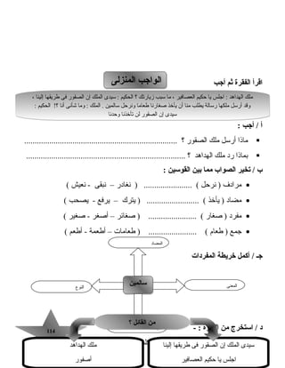114114
‫اقرأ‬‫الفقرة‬‫ثم‬‫أجب‬
‫أ‬‫أجب‬ /:
‫رماذا‬‫أرسل‬‫رملك‬‫الصقور‬‫؟‬.........................................................................
‫بماذا‬‫رد‬‫رملك‬‫الهداهد‬‫؟‬............................................................................
‫ب‬‫تخير‬ /‫الصواب‬‫مم ا‬‫بين‬‫القوسين‬:
•‫رمرادف‬‫نرحل‬ )‫نغادر‬ ) ....................... (–‫نبقى‬‫نعيش‬ -(
•‫رمضاد‬‫يأخذ‬ )‫يترك‬ ) ......................... (–‫يرفع‬‫يصحب‬ -(
•‫رمفرد‬‫صغار‬ )‫صغائر‬ ) ....................... (–‫أصغر‬‫صغير‬ -(
•‫جمع‬‫طعام‬ )‫طعارمات‬ ) ....................... (–‫أطعمة‬‫أطعم‬ -(
‫المفردات‬ ‫خريطة‬ ‫أكمل‬ / ‫جـ‬
‫د‬‫استخرج‬ /‫من‬‫الفقرة‬- :
‫كلمة‬‫بها‬‫د‬ّ ‫رم‬............................‫كلمة‬‫بها‬‫تنوين‬..............................
‫المنزلى‬ ‫الواجب‬‫المنزلى‬ ‫الواجب‬
‫النوع‬
‫سالمين‬‫سالمين‬ ‫المعنى‬
‫الجملة‬
‫المضاد‬
، ‫إلينا‬ ‫طريقها‬ ‫فى‬ ‫الصقور‬ ‫إن‬ ‫الملك‬ ‫سيدى‬ : ‫الحكيم‬ ‫؟‬ ‫زيارتك‬ ‫سبب‬ ‫رما‬ ، ‫العصافير‬ ‫حكيم‬ ‫يا‬ ‫اجلس‬ : ‫الهداهد‬ ‫رملك‬
: ‫الحكيم‬ !‫؟‬ ‫أنا‬ ‫اشأنى‬ ‫ورما‬ : ‫الملك‬ . ‫سالمين‬ ‫ونرحل‬ ‫طعارما‬ ‫صغارنا‬ ‫يأخذ‬ ‫أن‬ ‫رمنا‬ ‫يطلب‬ ‫رسالة‬ ‫رملكها‬ ‫أرسل‬ ‫وقد‬
‫وحدنا‬ ‫تأخذنا‬ ‫لن‬ ‫الصقور‬ ‫إن‬ ‫سيدى‬
، ‫إلينا‬ ‫طريقها‬ ‫فى‬ ‫الصقور‬ ‫إن‬ ‫الملك‬ ‫سيدى‬ : ‫الحكيم‬ ‫؟‬ ‫زيارتك‬ ‫سبب‬ ‫رما‬ ، ‫العصافير‬ ‫حكيم‬ ‫يا‬ ‫اجلس‬ : ‫الهداهد‬ ‫رملك‬
: ‫الحكيم‬ !‫؟‬ ‫أنا‬ ‫اشأنى‬ ‫ورما‬ : ‫الملك‬ . ‫سالمين‬ ‫ونرحل‬ ‫طعارما‬ ‫صغارنا‬ ‫يأخذ‬ ‫أن‬ ‫رمنا‬ ‫يطلب‬ ‫رسالة‬ ‫رملكها‬ ‫أرسل‬ ‫وقد‬
‫وحدنا‬ ‫تأخذنا‬ ‫لن‬ ‫الصقور‬ ‫إن‬ ‫سيدى‬
‫؟‬ ‫الق ائل‬ ‫من‬‫؟‬ ‫الق ائل‬ ‫من‬
‫إلينا‬ ‫طريقها‬ ‫فى‬ ‫الصقور‬ ‫إن‬ ‫الملك‬ ‫سيدى‬
‫العصافير‬ ‫حكيم‬ ‫يا‬ ‫اجلس‬
‫الهداهد‬ ‫رملك‬
‫أصفور‬
 