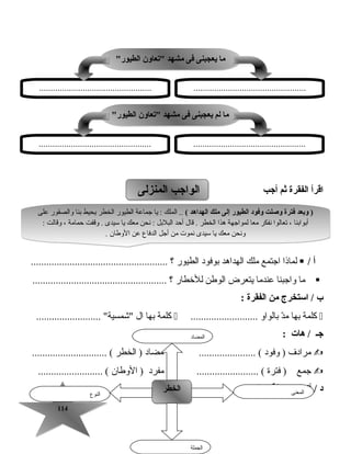 114114
‫اقرأ‬‫الفقرة‬‫ثم‬‫أجب‬
‫أ‬/‫لماذا‬‫اجتمع‬‫رملك‬‫الهداهد‬‫بوفود‬‫الطيور‬‫؟‬.....................................................
‫رما‬‫واجبنا‬‫عندرما‬‫يتعرض‬‫الوطن‬‫للخطار‬‫؟‬....................................................
‫ب‬‫استخرج‬ /‫من‬‫الفقرة‬:
‫كلمة‬‫بها‬‫د‬ّ ‫رم‬‫بالواو‬..........................‫كلمة‬‫بها‬‫ال‬......................... ‫اشمسية‬
‫جـ‬‫ه ات‬ /:
‫رمرادف‬‫وفود‬ )...................... (‫رمضاد‬‫الخطر‬ )............................. (
‫جمع‬‫فترة‬ )........................ (‫رمفرد‬‫الوطان‬ )......................... (
‫المفردات‬ ‫خريطة‬ ‫أكمل‬ / ‫د‬
‫المنزلى‬ ‫الواجب‬‫المنزلى‬ ‫الواجب‬
( ‫الهداهد‬ ‫ملك‬ ‫إلى‬ ‫الطيور‬ ‫وفود‬ ‫وصلت‬ ‫فترة‬ ‫وبعد‬ )‫على‬ ‫والصقور‬ ‫بنا‬ ‫يحيط‬ ‫الخطر‬ ‫الطيور‬ ‫جماعة‬ ‫يا‬ : ‫الملك‬ ..
: ‫وقالت‬ ، ‫حمارمة‬ ‫وقفت‬ . ‫سيدى‬ ‫يا‬ ‫رمعك‬ ‫نحن‬ : ‫البلبل‬ ‫أحد‬ ‫قال‬ . ‫الخطر‬ ‫هذا‬ ‫لمواجهة‬ ‫رمعا‬ ‫نفكر‬ ‫تعالوا‬ ، ‫أبوابنا‬
. ‫الوطان‬ ‫عن‬ ‫الدفاع‬ ‫أجل‬ ‫رمن‬ ‫نموت‬ ‫سيدى‬ ‫يا‬ ‫رمعك‬ ‫ونحن‬
( ‫الهداهد‬ ‫ملك‬ ‫إلى‬ ‫الطيور‬ ‫وفود‬ ‫وصلت‬ ‫فترة‬ ‫وبعد‬ )‫على‬ ‫والصقور‬ ‫بنا‬ ‫يحيط‬ ‫الخطر‬ ‫الطيور‬ ‫جماعة‬ ‫يا‬ : ‫الملك‬ ..
: ‫وقالت‬ ، ‫حمارمة‬ ‫وقفت‬ . ‫سيدى‬ ‫يا‬ ‫رمعك‬ ‫نحن‬ : ‫البلبل‬ ‫أحد‬ ‫قال‬ . ‫الخطر‬ ‫هذا‬ ‫لمواجهة‬ ‫رمعا‬ ‫نفكر‬ ‫تعالوا‬ ، ‫أبوابنا‬
. ‫الوطان‬ ‫عن‬ ‫الدفاع‬ ‫أجل‬ ‫رمن‬ ‫نموت‬ ‫سيدى‬ ‫يا‬ ‫رمعك‬ ‫ونحن‬
‫النوع‬
‫الخطر‬‫الخطر‬ ‫المعنى‬
‫الجملة‬
‫المضاد‬
‫الطيور‬ ‫تع اون‬ ‫مشهد‬ ‫فى‬ ‫يعجبنى‬ ‫م ا‬‫الطيور‬ ‫تع اون‬ ‫مشهد‬ ‫فى‬ ‫يعجبنى‬ ‫م ا‬
..................................................................................................
‫الطيور‬ ‫تع اون‬ ‫مشهد‬ ‫فى‬ ‫يعجبنى‬ ‫لم‬ ‫م ا‬‫الطيور‬ ‫تع اون‬ ‫مشهد‬ ‫فى‬ ‫يعجبنى‬ ‫لم‬ ‫م ا‬
..................................................................................................
 