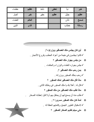 114114
‫خبر‬‫نبأ‬‫نعطى‬‫نأخذ‬‫عظيم‬‫عظماء‬
‫عظيم‬‫جليل‬‫عظيم‬‫حقير‬‫خبر‬‫أخبار‬
‫تسمح‬‫تأذن‬‫الع الم‬‫العلماء‬
‫رس الة‬‫خطاب‬‫الذى‬‫الذين‬
‫أين‬‫ك ان‬‫يجلس‬‫ملك‬‫العص افير‬‫ووزراؤه‬.‫؟‬
‫كانوا‬‫يجلسون‬‫فى‬‫خيمة‬‫رمن‬‫أعواد‬‫الحطب‬‫وفروع‬‫الاشجار‬.
‫من‬‫جلس‬‫بجوار‬‫ملك‬‫العص افير‬‫؟‬
‫جلس‬‫بجواره‬‫العلماء‬‫والوزراء‬‫والحكماء‬.
‫بمن‬‫رحب‬‫ملك‬‫العص افير‬.‫؟‬
‫رحب‬‫بملك‬‫الصقور‬‫ووزرائه‬.
‫م اذا‬‫ق ال‬‫ملك‬‫العص افير‬‫لملك‬‫الصقور‬‫؟‬
‫قال‬‫له‬‫أهل‬ :‫بك‬‫يا‬‫رملك‬‫الصقور‬‫فى‬‫وطنك‬‫الثانى‬.
‫م اذا‬‫طلب‬‫ملك‬‫العص افير‬‫من‬‫ملك‬‫الصقور‬‫؟‬
‫طلب‬‫رمنه‬‫أن‬‫يسمح‬‫لهم‬‫أن‬‫يحتفل‬‫بهم‬‫أول‬‫قبل‬‫إعطائه‬‫الصغار‬.
‫لم اذ‬‫ك ان‬‫ملك‬‫الصقور‬‫مسرورا‬‫؟‬.
‫لستقبال‬‫الطيور‬‫الجميل‬‫وإقارمتهم‬‫الحفلة‬‫له‬.
‫متى‬‫سيتم‬‫تقديم‬‫الصغ ار‬‫للصقور‬‫؟‬
 