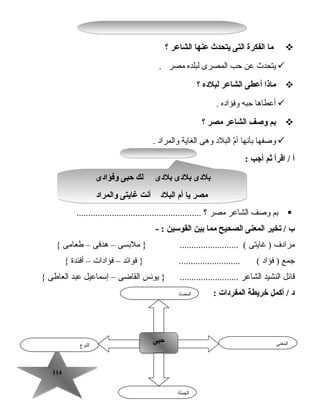 114114
‫ما‬‫الفكرة‬‫التى‬‫يتحدث‬‫عنها‬‫الشاعر‬‫؟‬
‫يتحدث‬‫عن‬‫تحب‬‫المصرى‬‫لبلده‬‫مصر‬.
‫ماذا‬‫أعطى‬‫الشاعر‬‫لبلده‬‫؟‬
‫أعطاها‬‫تحبه‬‫وفؤاده‬.
‫بم‬‫وصف‬‫الشاعر‬‫مصر‬‫؟‬
‫وصفها‬‫بأنها‬‫م‬ّ ‫أ‬‫البلد‬‫وهى‬‫الغاية‬‫والمراد‬.
‫أ‬‫اقرأ‬ /‫ثم‬‫أجب‬:
‫بم‬‫وصف‬‫الشاعر‬‫مصر‬‫؟‬.....................................................
‫ب‬‫يتخير‬ /‫المعنى‬‫الصحيح‬‫مما‬‫بين‬‫القوسين‬- :
‫مرادف‬‫غايتى‬ )‫ملبسى‬ } ......................... (–‫هدفى‬–‫طعامى‬{
‫جمع‬‫فؤاد‬ )‫فوائد‬ } .......................... (–‫فؤادات‬–‫أفئدة‬{
‫قائل‬‫النشيد‬‫الشاعر‬‫يونس‬ } .........................‫القاضى‬–‫إسماعيل‬‫عبد‬‫العاطى‬{
: ‫المفردات‬ ‫خريطة‬ ‫أكمل‬ / ‫د‬
‫النوع‬
‫حبى‬‫حبى‬ ‫المعنى‬
‫الجملة‬
‫المضاد‬
‫وفؤادى‬ ‫حبى‬ ‫لك‬ ‫بلدى‬ ‫بلدى‬ ‫بلدى‬
‫والمراد‬ ‫غايتى‬ ‫أنت‬ ‫البلد‬ ‫أم‬ ‫يا‬ ‫مصر‬
‫وفؤادى‬ ‫حبى‬ ‫لك‬ ‫بلدى‬ ‫بلدى‬ ‫بلدى‬
‫والمراد‬ ‫غايتى‬ ‫أنت‬ ‫البلد‬ ‫أم‬ ‫يا‬ ‫مصر‬
 