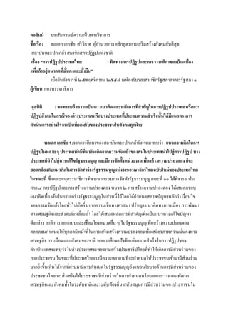 คอลัมน์ บทสัมภาษณ์ความเห็นทางวิชาการ
ชื่อเรื่อง พลเอก เอกชัย ศรีวิลาศ ผู้อานวยการหลักสูตรการเสริมสร้างสังคมสันติสุข
สถาบันพระปกเกล้า สมาชิกสภาปฏิรูปแห่งชาติ
เรื่อง “การปฏิรูปประเทศไทย : ทิศทางการปฏิรูปและการวางกติกาของบ้านเมือง
เพื่อก้าวสู่อนาคตที่มั่นคงและยั่งยืน”
เมื่อวันอังคารที่ ๒๕พฤศจิกายน ๒๕๕๗ ณห้องรับรองสมาชิกรัฐสภาอาคารรัฐสภา ๑
ผู้เขียน กองบรรณาธิการ
จุลนิติ : ขอทราบถึงความเป็นมา แนวคิด และหลักการที่สาคัญในการปฏิรูปประเทศหรือการ
ปฏิรูปสังคมในกรณีของต่างประเทศหรือบางประเทศที่ประสบความสาเร็จนั้นได้มีแนวทางการ
ดาเนินการอย่างไรจนเป็นที่ยอมรับของประชาชนในสังคมทุกฝ่ าย
พลเอก เอกชัยฯ:จากการศึกษาของสถาบันพระปกเกล้าที่ผ่านมาพบว่า แนวความคิดในการ
ปฏิรูปในหลาย ๆ ประเทศมักมีที่มาอันเกิดจากความขัดแย้งของคนในประเทศนาไปสู่การปฏิรูป บาง
ประเทศก็นาไปสู่การแก้ไขรัฐธรรมนูญ และมีการจัดตั้งหน่วยงานเพื่อสร้างความปรองดอง ก็จะ
สอดคล้องกับแนวคิดในการจัดทาร่างรัฐธรรมนูญแห่งราชอาณาจักรไทยฉบับใหม่ของประเทศไทย
ในขณะนี้ ซึ่งคณะอนุกรรมาธิการพิจารณากรอบการจัดทารัฐธรรมนูญ คณะที่ ๑๐ ได้พิจารณาใน
ภาค ๔ การปฏิรูปและการสร้างความปรองดอง หมวด ๒ การสร้างความปรองดอง ได้เสนอกรอบ
แนวคิดเบื้องต้นในการยกร่างรัฐธรรมนูญในส่วนนี้ไว้โดยได้กาหนดสภาพปัญหาหลักว่า เงื่อนไข
ของความขัดแย้งโดยทั่วไปเกิดขึ้นจากความเชื่อทางศาสนา ปรัชญา แนวคิดทางการเมือง การพัฒนา
ทางเศรษฐกิจและสังคมที่เหลื่อมล้า โดยได้เสนอหลักการที่สาคัญเพื่อเป็นแนวทางแก้ไขปัญหา
ดังกล่าว อาทิ การออกแบบและเชื่อมโยงหมวดอื่น ๆ ในรัฐธรรมนูญเพื่อสร้างความปรองดอง
ตลอดจนกาหนดให้บุคคลมีหน้าที่ในการเสริมสร้างความปรองดองเพื่อเสถียรภาพความมั่นคงทาง
เศรษฐกิจ การเมือง และสังคมของชาติ หากเราศึกษาปัจจัยแห่งความสาเร็จในการปฏิรูปของ
ต่างประเทศจะพบว่า ในต่างประเทศจะพยายามสร้างประชาธิปไตยที่ทาให้เกิดการมีส่วนร่วมของ
ภาคประชาชน ในขณะที่ประเทศไทยเรามีความพยายามที่จะกาหนดให้ประชาชนเข้ามามีส่วนร่วม
มากยิ่งขึ้นเห็นได้จากที่ผ่านมามีการกาหนดในรัฐธรรมนูญถึงแนวนโยบายด้านการมีส่วนร่วมของ
ประชาชนโดยการส่งเสริมให้ประชาชนมีส่วนร่วมในการกาหนดนโยบายและวางแผนพัฒนา
เศรษฐกิจและสังคมทั้งในระดับชาติและระดับท้องถิ่น สนับสนุนการมีส่วนร่วมของประชาชนใน
 