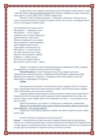4
А зараз кожен із вас подумає, прислухається до свого серця і скаже заповітні і щирі
слова про Україну. Яка наша Батьківщина? Діти думають і добирають слова, наприклад:
мила, дорога, славна, рідна, свята, чарівна, чудова тощо.
Учитель. Слова, що йдуть від серця — найщиріші і найтепліші. Тому настав час
скласти колективний вірш про Україну зі щирих і теплих слів. Я почну, а ви добиратимете
останнє слово другого рядка в риму.
Ось небо блакитне і сонце в зеніті!
Моя Україна — найкраща у світі!
Моя Україна — це ліс і озерця,
Безмежні степи і чарівні джерельця.
Красиві пейзажі і гори високі,
Маленькі струмочки і ріки глибокі.
Міста старовинні і замки прекрасні,
Великі будови і дуже сучасні.
Сади чарівні, мальовничії села,
Моя Україна — це пісня весела.
Це щира, багата, як світ, її мова,
Крилата, така мелодійна, чудова!
Її обереги — верба і калина..
Вітчизно свята, дорога Україно,
Для кожного з нас ти у світі — єдина.
Символ – це предмет, який характеризує державу, відображає її побут, традиції,
господарювання, історичне минуле, прагнення народу.
Класний керівник. У статті 20 (розділ 1) Конституції України записано:
«Державними символами України є Державний Прапор України, Державний Герб,
Держаний Гімн України». Символіка – своєрідна візитна картка країни, вона ніби
представляє її, підтверджує її існування.
Слайди
Крім державних символів, її носіями можуть бути і природні об'єкти, й історичні
події, і архітектурні пам'ятки, й імена славетних людей, і багато-багато іншого. Народи
цінять і обожнюють свої національні символи.
Завдяки символам можна одним словом чи якимось знаком сказати дуже багато.
Надзвичайно багато про український народ, про Україну промовляють такі слова, такі
поняття: козак, чумак, кобзар. Варто тільки промовити ці слова — і всяк зрозуміє, що це
про нас мова!
Зараз ми дізнаємось, що в Україні є символічним, найкращим, найріднішим
Мамина пісня, батькова хата, рушник, бабусина вишивка, сорочка, калина біля
вікна, барвінок — все це наші символи.
В українців є свої улюблені рослини-символи. Це тополя, барвінок, вишня, верба,
калина, дуб.
Вчитель Хто може нам розказати про ці символи ?
Калина — найулюбленіша в Україні рослина. Завжди любили люди цілющу красуню
калину, яка є символом дівочої краси, ніжності. Вона росла біля кожної хати. Красива вона
і в пору цвітіння, і коли багряніє восени листя, і взимку, коли на тлі білого снігу червоніють
її ягоди. Дівчата вишивали на сорочках калину, її вплітали у віночок.
 