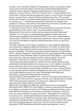 негайної злуки з Великою Україною. Підвищений інтерес до соборностісеред
громадсько-політичнихдіячів Галичини був невипадковий. Передбачаючи
швидкий занепад Австро-Угорщини, українцібоялися, щоб Галичина не
відійшла до складу Польщі. Тому18-19 жовтня 1918 р. у Львовівідбувся з'їзд
політичних і громадськихдіячів українських земель у складі Австро-Угорської
імперії, на якому було створено УкраїнськуНаціональну Раду. З'їзд від імені
Ради видав постанову, яка окреслювала українську етнічну територію в Австрії
та зазначала, що "...ця українськанаціональна територія стає українською
державою". На жаль, така заява не мала практичного значення, і важлива лише
як вияв політичної думки і волі українців Галичини.
У серединілистопада 1918 р. Австро-Угорськаімперія розпалась під впливом
революційних подій у країні. І вже 1 листопада війська Української
Національної Радизахопили Львів, проголосившистворенняУкраїнської
держави. А 13 листопада за новоутвореноюдержавоюзакріпилася назва
ЗахідноукраїнськаНародна Республіка (ЗУНР). Тож одним із найважливіших
завдань уряду ЗУНР було об'єднання усіх українськихземель в одну державу.
Але поки гетьман Павло Скоропадськийволодарював у Києві, ця мета була
недосяжною.
Ситуація змінилася, коли на зміну гетьманату до влади прийшла Директорія,
було відновлено УкраїнськуНародну Республіку та її закони. Як можна було
сподіватись, Директорія поставилась дуже прихильно до ідеї соборності. Як
наслідок ініціатори об'єднавчого рухупредставники Державного Секретаріату
ЗУНР - Дмитро Левицький, ЛонгинЦегельський, члени Директорії Володимир
Винниченко, СимонПетлюра, Панас Андрієвський, Федір Швець 1 грудня 1918
року підписали у Фастові передвступнийдоговір про наміри об'єднати
населення і території обохутворень в одній державі. Обидвауряди
зобов'язувалисяв найкоротшийчас здійснити це об'єднання. Данийдоговір,
викликавши схвалення українськогозагалу, став, по суті, першим і основним
актом соборності. Після нього значно активізувалася боротьбазаідейно-
політичну і територіальну консолідацію українців усіх земель. Перше рішення
у цьому напрямі зробилаУкраїнськаНаціональна Рада, яка 3 січня 1919 року
одностайно прийнялаухвалу про злуку ЗахідноукраїнськоїНародної
Республіки з УкраїнськоюНародноюРеспублікою.
Об'єднавчийрух, який наприкінці 1918 - початку 1919 рокуохопив майже всю
Україну, досяг свогоапогеюі в двадцятих числах січня перемістився в столицю
УНР. Київськівидання друкували численні статті, інформації, інтерв'ю,
присвяченіоб'єднаннюукраїнськихреспублік.
Директорія і Рада Народних Міністрів призначилиурочистесвяткування
об'єднання УНР і ЗУНР на 22 січня. Мабуть, це було не випадково, бо вказаний
день збігався з річницею історичного IV Універсалу Центральної Ради, згідно з
яким УНР проголошувалась самостійною, незалежною державою. Отже, він
мав стати днем подвійного всенародногосвята - Незалежності й Соборності.
І ось настав день, за який українці боролисьупродовжбагатьохстоліть. Уранці
22 січня біля святої Софії було велелюдно. Вхід з Володимирськоївулиці
прикрашала тріумфальна арка з гербамиісторичних земель України. Під звуки
оркеструкрокували військові підрозділи. Урочистостірозпочав заступник
президента ЗУНР Лев Бачинський, який нагадав про традицію "одного
 