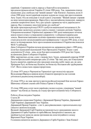 українців. Справжнюєдність народу у боротьбіза незалежність
продемонструваласвітові Україна 21 січня 1990 року. Так, знаменним етапом
піднесення духу свободистав "живий ланцюг" між Києвом і Львовом, коли21
січня 1990 року тисячіукраїнців взялися за руки на згадку про проголошення
Акту Злуки. Ось як описував ті події одиніз учасників: "Живий ланцюг справив
на мене неповторневраження. Народ був у надзвичайномупіднесенні, навкруги
дзвеніли патріотичні пісні. Раз у раз лунали здравиціна честь українського
народу. Над головамиу височинівитав дух свободи".
Ця акція прискориларозпад СРСРі здобуття національної незалежності, бо
переконливо засвідчила духовну єдність східних і західних регіонів України.
Утворення незалежної Української державив 1991 роцізнаменувало початок
якісно нового етапу в утвердженні суверенітету і соборностіукраїнських
земель. Винятково важливим політико-правовим чинником на цьому шляху
стали результати загальноукраїнськогореферендуму1 грудня 1991 року, в ході
якого за підтвердження Акта проголошення незалежностіУкраїни висловилося
90,92 % виборців.
День СоборностіУкраїни почали відзначати на державному рівні з 1999 року,
коли був підписаний відповідний Указ Президента України. Згідно з цим
документом 22 січня - день, коли був проголошенийв 1919 році Акт Злуки,
встановлено Днем СоборностіУкраїни.
Ніби звертаючись до нас, один з творців Акту Злуки, державний секретар ЗУНР
ЛонгинЦегельський говорив про день 22 січня: "Це така дата, що її виучувати
будуть напам'ять українськідіти грядущих поколінь побіч таких дат, як дата
Хрещення Русі, як битва над Калкою, як битва під Полтавою або зруйнування
Січі". Його словастали справдіпророчими.
22 січня 1973 року в Чортковіна Тернопіллі гурт молодіпід орудою
ВолодимираМармуса вивісив жовто-блакитні прапори(за що хлопців
ув'язнилив радянськомуконцтаборі).
22 січня 1978 р. на знак протеступроти російськоїокупації біля могили Тараса
Шевченка в Каневі спалив себе Олекса Гірник із Калуша.
22 січня 1990 року сотні тисяч українців узялися за руки, утворивши "живий
ланцюг" від Києва до Львова, на згадку про проголошення Акту Соборності.
Роботаз Конституцією України
Стаття 20
Державними символамиУкраїни є Державний Прапор України, Державний
Герб Україниі Державний Гімн України.
Державний Прапор України - стяг із двохрівновеликих горизонтальнихсмуг
синього і жовтоюкольорів.
Великий Державний Герб України встановлюється з урахуванням малого
Державного ГербаУкраїни та герба Війська Запорізького законом, що
приймається не менш як двома третинами від конституційного складу
Верховної Ради України.
Головним елементом великого Державного ГербаУкраїни є Знак Княжої
 