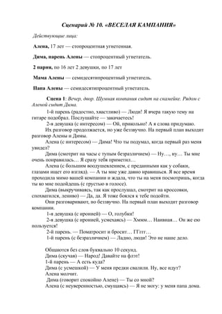 Сценарий № 10. «ВЕСЕЛАЯ КАМПАНИЯ»
Действующие лица:
Алена, 17 лет — стопроцентная угнетенная.
Дима, парень Алены — стопроцентный угнетатель.
2 парня, по 16 лет 2 девушки, по 17 лет
Мама Алены — семидесятипроцентный угнетатель.
Папа Алены — семидесятипроцентный угнетатель.
Сцена 1: Вечер, двор. Шумная компания сидит на скамейке. Рядом с
Аленой сидит Дима.
1-й парень (радостно, хвастливо) — Люди! Я вчера такую тему на
гитаре подобрал. Послушайте — закачаетесь!
2-я девушка (с интересом) — Ой, прикольно! А я слова придумаю.
Их разговор продолжается, но уже беззвучно. На первый план выходит
разговор Алены и Димы.
Алена (с интересом) — Дима! Что ты подумал, когда первый раз меня
увидел?
Дима (смотрит на часы с тупым безразличием) — Ну…, ну… Ты мне
очень понравилась… Я сразу тебя приметил…
Алена (с большим воодушевлением, с преданными как у собаки,
глазами ищет его взгляд). — А ты мне уже давно нравишься. Я все время
проходила мимо вашей компании и ждала, что ты на меня посмотришь, когда
ты ко мне подойдешь (с грустью в голосе).
Дима (выкручиваясь, так как прослушал, смотрит на кроссовки,
спохватился, лениво) — Да, да. Я тоже боялся к тебе подойти.
Они разговаривают, но беззвучно. На первый план выходит разговор
компании.
1-я девушка (с иронией) — О, голубки!
2-я девушка (с иронией, усмехаясь) — Хммм… Наивная… Он же ею
пользуется!
2-й парень. — Поматросит и бросит… ГГггг…
1-й парень (с безразличием) — Ладно, люди! Это не наше дело.
Общаются без слов буквально 10 секунд.
Дима (скучая) — Народ! Давайте на флэт!
1-й парень — А есть куда?
Дима (с усмешкой) — У меня предки свалили. Ну, все идут?
Алена молчит.
Дима (говорит спокойно Алене) — Ты со мной?
Алена (с неуверенностью, смущаясь) — Я не могу: у меня папа дома.
 