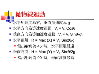 物線運動拋
 水平加速度為零，垂直加速度為 g
 水平方向為等速度運動 Vx = V0 Cosθ
 垂直方向為等加速度運動 Vy = V0 Sinθ-gt
 水平距離 R = Max (X) = V0
2 Sin2θ/g
 當出射角為 450
時，水平距離最遠
 垂直高度 H = Max (Y) = V0
2 Sin2θ/2g
 當出射角為 900
時，垂直高度最高
 