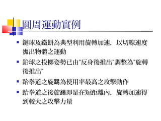 圓周運動實例
 鏈球及鐵餅為典型利用旋轉加速，以切線速度
出物體之運動拋
 鉛球之投擲姿勢已由”反身後推出”調整為”旋轉
後推出”
 跆拳道之旋 為使用率最高之攻擊動作踢
 跆拳道之後旋 即是在短距離內，旋轉加速得踢
到較大之攻擊力量
 