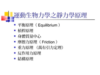 運動生物力學之靜力學原理
 平衡原理（ Equilibrium ）
 槓桿原理
 身體質量中心
 摩擦力原理（ Friction ）
 重力原理 （萬有引力定理）
 反作用力原理
 結構原理
 