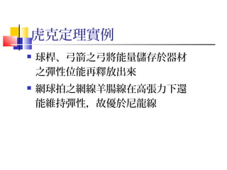 虎克定理實例
 球桿、弓箭之弓將能量儲存於器材
之彈性位能再釋放出來
 網球拍之網線羊腸線在高張力下還
能維持彈性，故優於尼龍線
 
